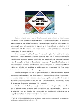 143

Cena de Out of the Frying Pan Into the Firing Line, (3:18m), 1942.

Pode-se observar nesse curta de desenho animado características de documentários
semelhantes aquelas identificadas por Bill Nichols, de acordo com Silvio Da-Rin, “analisando
documentários de diferentes épocas estilos e cinematografias, sintetizou quatro modos de
representação para documentários: o expositivo, o observacional, o interativo e o
reflexivo”360. Da-Rin ressalta que documentários podem perfeitamente apresentar
características de mais de um modo.
Dessa forma, pode-se identificar em Out of the Frying Pan Into the Firing Line pelo
menos dois: o “modo expositivo”, que como aponta Da-Rin é bem ao gosto do documentário
clássico, com o argumento veiculado em off, aqui pela voz do radio, e as imagens de produção
e uso de munições servindo de ilustração ou contraponto. Pode-se identificar também o
“modo interativo”, onde a voz em off interage com os participantes da filmagem, aqui Minnie
e Pluto e o próprio close sorridente de Mickey ao serem mencionados “our boys” o que
caracteriza justamente a interlocução com o espectador.
Entre as mensagens „não ditas‟ e que estão no nível da experiência humana, pode-se
ressaltar que o tom do locutor que, além de didático, é peremptório e bastante entusiasmado,
ao mesmo tempo em que conclama à campanha, significa um sentido de ordem e
tranquilidade assegurados pelo governo que tem o controle da situação e resguarda o direito
da população civil de manter normais sua vida e consumo.
Conforme orientação da voz em off, Minnie executa as instruções do locutor e Pluto
leva o pote das sobras recolhidas para o açougueiro que „patrioticamente‟ o pesará e
recompensará Pluto com dinheiro vivo estendido por uma mão humana, até perceber que o
cão prefere uma fieira de salsichas ao invés de dinheiro vivo.
360

DA-RIN, Silvio. Uma testemunha discreta, In: Espelho partido: tradição e transformação do documentário.
Rio de Janeiro: Azougue Editorial, 2004.p. 134-136

 