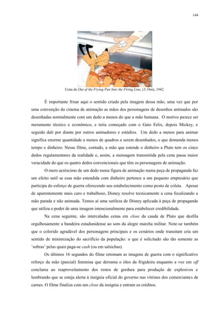 144

Cena de Out of the Frying Pan Into the Firing Line, (3:18m), 1942.

É importante frisar aqui o sentido criado pela imagem dessa mão, uma vez que por
uma convenção do cinema de animação as mãos dos personagens de desenhos animados são
desenhadas normalmente com um dedo a menos do que a mão humana. O motivo parece ser
meramente técnico e econômico, e teria começado com o Gato Felix, depois Mickey, e
seguido dali por diante por outros animadores e estúdios. Um dedo a menos para animar
significa enorme quantidade a menos de quadros a serem desenhados, o que demanda menos
tempo e dinheiro. Nesse filme, contudo, a mão que estende o dinheiro a Pluto tem os cinco
dedos regulamentares da realidade e, assim, a mensagem transmitida pela cena passa maior
veracidade do que os quatro dedos convencionais que têm os personagens de animação.
O mero acréscimo de um dedo numa figura de animação numa peça de propaganda faz
um efeito sutil se essa mão estendida com dinheiro pertence a um pequeno empresário que
participa do esforço de guerra oferecendo seu estabelecimento como posto de coleta. Apesar
de aparentemente mais caro e trabalhoso, Disney resolve tecnicamente a cena focalizando a
mão parada e não animada. Temos aí uma sutileza de Disney aplicada à peça de propaganda
que utiliza o poder de uma imagem intencionalmente para estabelecer credibilidade.
Na cena seguinte, são intercaladas cenas em close da cauda de Pluto que desfila
orgulhosamente a bandeira estadunidense ao som da alegre marcha militar. Note-se também
que o colorido agradável dos personagens principais e os cenários onde transitam cria um
sentido de minimização do sacrifício da população: o que é solicitado são tão somente as
„sobras‟ pelas quais paga-se cash (ou em salsichas).
Os últimos 16 segundos do filme retomam as imagens de guerra com o significativo
reforço da mão (parcial) feminina que derrama o óleo da frigideira enquanto a voz em off
conclama ao reaproveitamento dos restos de gordura para produção de explosivos e
lembrando que se esteja alerta à insígnia oficial do governo nas vitrines dos comerciantes de
carnes. O filme finaliza com um close da insígnia e entram os créditos.

 