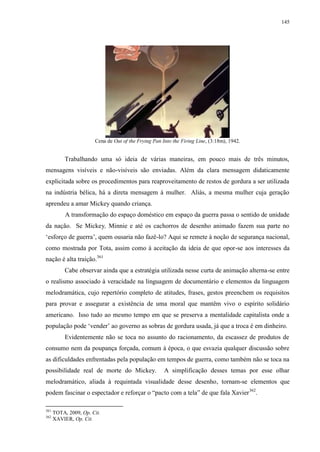 145

Cena de Out of the Frying Pan Into the Firing Line, (3:18m), 1942.

Trabalhando uma só ideia de várias maneiras, em pouco mais de três minutos,
mensagens visíveis e não-visíveis são enviadas. Além da clara mensagem didaticamente
explicitada sobre os procedimentos para reaproveitamento de restos de gordura a ser utilizada
na indústria bélica, há a direta mensagem à mulher. Aliás, a mesma mulher cuja geração
aprendeu a amar Mickey quando criança.
A transformação do espaço doméstico em espaço da guerra passa o sentido de unidade
da nação. Se Mickey, Minnie e até os cachorros de desenho animado fazem sua parte no
„esforço de guerra‟, quem ousaria não fazê-lo? Aqui se remete à noção de segurança nacional,
como mostrada por Tota, assim como à aceitação da ideia de que opor-se aos interesses da
nação é alta traição.361
Cabe observar ainda que a estratégia utilizada nesse curta de animação alterna-se entre
o realismo associado à veracidade na linguagem de documentário e elementos da linguagem
melodramática, cujo repertório completo de atitudes, frases, gestos preenchem os requisitos
para provar e assegurar a existência de uma moral que mantêm vivo o espírito solidário
americano. Isso tudo ao mesmo tempo em que se preserva a mentalidade capitalista onde a
população pode „vender‟ ao governo as sobras de gordura usada, já que a troca é em dinheiro.
Evidentemente não se toca no assunto do racionamento, da escassez de produtos de
consumo nem da poupança forçada, comum à época, o que esvazia qualquer discussão sobre
as dificuldades enfrentadas pela população em tempos de guerra, como também não se toca na
possibilidade real de morte do Mickey.

A simplificação desses temas por esse olhar

melodramático, aliada à requintada visualidade desse desenho, tornam-se elementos que
podem fascinar o espectador e reforçar o “pacto com a tela” de que fala Xavier 362.
361
362

TOTA, 2009, Op. Cit.
XAVIER, Op. Cit.

 