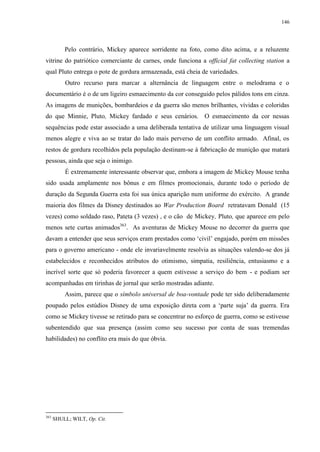 146

Pelo contrário, Mickey aparece sorridente na foto, como dito acima, e a reluzente
vitrine do patriótico comerciante de carnes, onde funciona a official fat collecting station a
qual Pluto entrega o pote de gordura armazenada, está cheia de variedades.
Outro recurso para marcar a alternância de linguagem entre o melodrama e o
documentário é o de um ligeiro esmaecimento da cor conseguido pelos pálidos tons em cinza.
As imagens de munições, bombardeios e da guerra são menos brilhantes, vívidas e coloridas
do que Minnie, Pluto, Mickey fardado e seus cenários. O esmaecimento da cor nessas
sequências pode estar associado a uma deliberada tentativa de utilizar uma linguagem visual
menos alegre e viva ao se tratar do lado mais perverso de um conflito armado. Afinal, os
restos de gordura recolhidos pela população destinam-se à fabricação de munição que matará
pessoas, ainda que seja o inimigo.
É extremamente interessante observar que, embora a imagem de Mickey Mouse tenha
sido usada amplamente nos bônus e em filmes promocionais, durante todo o período de
duração da Segunda Guerra esta foi sua única aparição num uniforme do exército. A grande
maioria dos filmes da Disney destinados ao War Production Board retratavam Donald (15
vezes) como soldado raso, Pateta (3 vezes) , e o cão de Mickey, Pluto, que aparece em pelo
menos sete curtas animados363. As aventuras de Mickey Mouse no decorrer da guerra que
davam a entender que seus serviços eram prestados como „civil‟ engajado, porém em missões
para o governo americano - onde ele invariavelmente resolvia as situações valendo-se dos já
estabelecidos e reconhecidos atributos do otimismo, simpatia, resiliência, entusiasmo e a
incrível sorte que só poderia favorecer a quem estivesse a serviço do bem - e podiam ser
acompanhadas em tirinhas de jornal que serão mostradas adiante.
Assim, parece que o símbolo universal de boa-vontade pode ter sido deliberadamente
poupado pelos estúdios Disney de uma exposição direta com a „parte suja‟ da guerra. Era
como se Mickey tivesse se retirado para se concentrar no esforço de guerra, como se estivesse
subentendido que sua presença (assim como seu sucesso por conta de suas tremendas
habilidades) no conflito era mais do que óbvia.

363

SHULL; WILT, Op. Cit.

 