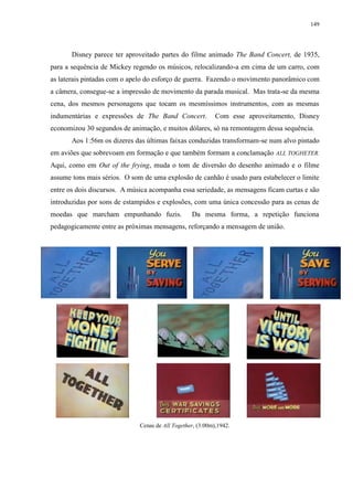 149

Disney parece ter aproveitado partes do filme animado The Band Concert, de 1935,
para a sequência de Mickey regendo os músicos, relocalizando-a em cima de um carro, com
as laterais pintadas com o apelo do esforço de guerra. Fazendo o movimento panorâmico com
a câmera, consegue-se a impressão de movimento da parada musical. Mas trata-se da mesma
cena, dos mesmos personagens que tocam os mesmíssimos instrumentos, com as mesmas
indumentárias e expressões de The Band Concert.

Com esse aproveitamento, Disney

economizou 30 segundos de animação, e muitos dólares, só na remontagem dessa sequência.
Aos 1:56m os dizeres das últimas faixas conduzidas transformam-se num alvo pintado
em aviões que sobrevoam em formação e que também formam a conclamação ALL TOGHETER.
Aqui, como em Out of the frying, muda o tom de diversão do desenho animado e o filme
assume tons mais sérios. O som de uma explosão de canhão é usado para estabelecer o limite
entre os dois discursos. A música acompanha essa seriedade, as mensagens ficam curtas e são
introduzidas por sons de estampidos e explosões, com uma única concessão para as cenas de
moedas que marcham empunhando fuzis.

Da mesma forma, a repetição funciona

pedagogicamente entre as próximas mensagens, reforçando a mensagem de união.

Cenas de All Together, (3:00m),1942.

 