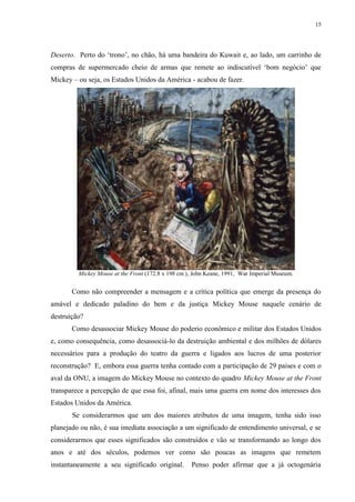 15

Deserto. Perto do „trono‟, no chão, há uma bandeira do Kuwait e, ao lado, um carrinho de
compras de supermercado cheio de armas que remete ao indiscutível „bom negócio‟ que
Mickey – ou seja, os Estados Unidos da América - acabou de fazer.

Mickey Mouse at the Front (172.8 x 198 cm ), John Keane, 1991, War Imperial Museum.

Como não compreender a mensagem e a crítica política que emerge da presença do
amável e dedicado paladino do bem e da justiça Mickey Mouse naquele cenário de
destruição?
Como desassociar Mickey Mouse do poderio econômico e militar dos Estados Unidos
e, como consequência, como desassociá-lo da destruição ambiental e dos milhões de dólares
necessários para a produção do teatro da guerra e ligados aos lucros de uma posterior
reconstrução? E, embora essa guerra tenha contado com a participação de 29 países e com o
aval da ONU, a imagem do Mickey Mouse no contexto do quadro Mickey Mouse at the Front
transparece a percepção de que essa foi, afinal, mais uma guerra em nome dos interesses dos
Estados Unidos da América.
Se considerarmos que um dos maiores atributos de uma imagem, tenha sido isso
planejado ou não, é sua imediata associação a um significado de entendimento universal, e se
considerarmos que esses significados são construídos e vão se transformando ao longo dos
anos e até dos séculos, podemos ver como são poucas as imagens que remetem
instantaneamente a seu significado original.

Penso poder afirmar que a já octogenária

 