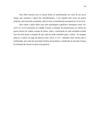 150

Esse filme termina com os muitos bônus se transformando em velas de um navio
antigo, que remetem à época dos descobrimentos, e em seguida num navio de guerra
moderno, num horizonte ensolarado, onde os raios se transformam novamente na Union Jack.
Sem contar o apelo lúdico que esses personagens significam, mensagens como YOU
SERVE BY SAVING

permitem ao cidadão comum a sensação de pertencimento ao esforço de

guerra através de simples compra de bônus, onde a visualização de cada moedinha armada
com um fuzil passa a sensação de que cada um pode contribuir para a vitória. Às imagens
junta-se o reforço do jogo de palavras entre SERVE e SAVE , utilizado como recurso para a
mobilização, por conta da associação fonética da pronúncia, cristalizada na tela pelo reforço
da utilização da mesma cor para essas palavras.

 
