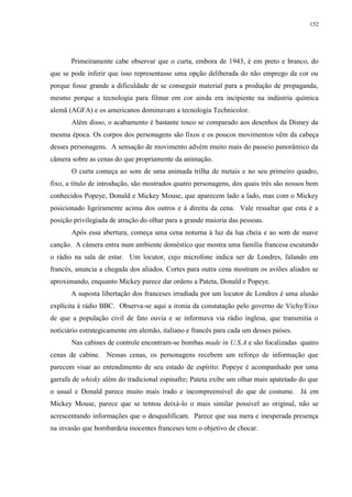 152

Primeiramente cabe observar que o curta, embora de 1943, é em preto e branco, do
que se pode inferir que isso representasse uma opção deliberada do não emprego da cor ou
porque fosse grande a dificuldade de se conseguir material para a produção de propaganda,
mesmo porque a tecnologia para filmar em cor ainda era incipiente na indústria química
alemã (AGFA) e os americanos dominavam a tecnologia Technicolor.
Além disso, o acabamento é bastante tosco se comparado aos desenhos da Disney da
mesma época. Os corpos dos personagens são fixos e os poucos movimentos vêm da cabeça
desses personagens. A sensação de movimento advém muito mais do passeio panorâmico da
câmera sobre as cenas do que propriamente da animação.
O curta começa ao som de uma animada trilha de metais e no seu primeiro quadro,
fixo, a título de introdução, são mostrados quatro personagens, dos quais três são nossos bem
conhecidos Popeye, Donald e Mickey Mouse, que aparecem lado a lado, mas com o Mickey
posicionado ligeiramente acima dos outros e à direita da cena. Vale ressaltar que esta é a
posição privilegiada de atração do olhar para a grande maioria das pessoas.
Após essa abertura, começa uma cena noturna à luz da lua cheia e ao som de suave
canção. A câmera entra num ambiente doméstico que mostra uma família francesa escutando
o rádio na sala de estar. Um locutor, cujo microfone indica ser de Londres, falando em
francês, anuncia a chegada dos aliados. Cortes para outra cena mostram os aviões aliados se
aproximando, enquanto Mickey parece dar ordens a Pateta, Donald e Popeye.
A suposta libertação dos franceses irradiada por um locutor de Londres é uma alusão
explícita à rádio BBC. Observa-se aqui a ironia da constatação pelo governo de Vichy/Eixo
de que a população civil de fato ouvia e se informava via rádio inglesa, que transmitia o
noticiário estrategicamente em alemão, italiano e francês para cada um desses países.
Nas cabines de controle encontram-se bombas made in U.S.A e são focalizadas quatro
cenas de cabine. Nessas cenas, os personagens recebem um reforço de informação que
parecem visar ao entendimento de seu estado de espírito: Popeye é acompanhado por uma
garrafa de whisky além do tradicional espinafre; Pateta exibe um olhar mais apatetado do que
o usual e Donald parece muito mais irado e incompreensível do que de costume. Já em
Mickey Mouse, parece que se tentou deixá-lo o mais similar possível ao original, não se
acrescentando informações que o desqualificam. Parece que sua mera e inesperada presença
na invasão que bombardeia inocentes franceses tem o objetivo de chocar.

 