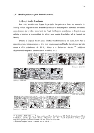 154

3.1.2. Material gráfico no front doméstico e aliado

3.1.2.1. As bandas desenhadas
Em 1930, só dois anos depois da projeção dos primeiros filmes de animação do
Mickey Mouse, surgiram as tiras de banda desenhada do personagem na imprensa, novamente
com desenhos de Iwerks e mais tarde de Floyd Gottfredson, considerado o desenhista que
definiu os traços e a personalidade do Mickey das bandas desenhadas, sob a chancela de
Disney.
Durante a Segunda Guerra essas tirinhas transformaram-se em outro front. Para o
presente estudo, interessam-nos as tiras com o personagem publicadas durante esse período
como a série selecionada de Mickey Mouse e o Submarino Nazista‟374, publicada
originalmente em jornais estadunidenses no ano de 1943:

Tirinha nº 1 – 28/06/1943

Tirinha nº 8 - 06/07/1943

Tirinha nº 10 - 08/07/1943

/
Tirinha nº 12- - 12/07/1943

374

/

De 28/06 a 7/07/1943, em 17 tiras, escrito por Floyd Gottfredson e Bill Walsh, desenhado por Floyd
Gottfredson, pintado por Dick Moores. Disponível em: The Floyd Gottfredson Tribute page:
http://www.geocities.com/soho/easel/4942/60.htm, acesso em 10/07/2007.
A sequência completa com as 17 tirinhas está no ANEXO 2.

 