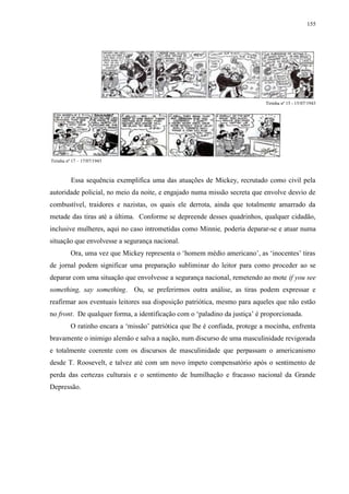 155

Tirinha nº 15 - 15/07/1943

Tirinha nº 17 – 17/07/1943

Essa sequência exemplifica uma das atuações de Mickey, recrutado como civil pela
autoridade policial, no meio da noite, e engajado numa missão secreta que envolve desvio de
combustível, traidores e nazistas, os quais ele derrota, ainda que totalmente amarrado da
metade das tiras até a última. Conforme se depreende desses quadrinhos, qualquer cidadão,
inclusive mulheres, aqui no caso intrometidas como Minnie, poderia deparar-se e atuar numa
situação que envolvesse a segurança nacional.
Ora, uma vez que Mickey representa o „homem médio americano‟, as „inocentes‟ tiras
de jornal podem significar uma preparação subliminar do leitor para como proceder ao se
deparar com uma situação que envolvesse a segurança nacional, remetendo ao mote if you see
something, say something. Ou, se preferirmos outra análise, as tiras podem expressar e
reafirmar aos eventuais leitores sua disposição patriótica, mesmo para aqueles que não estão
no front. De qualquer forma, a identificação com o „paladino da justiça‟ é proporcionada.
O ratinho encara a „missão‟ patriótica que lhe é confiada, protege a mocinha, enfrenta
bravamente o inimigo alemão e salva a nação, num discurso de uma masculinidade revigorada
e totalmente coerente com os discursos de masculinidade que perpassam o americanismo
desde T. Roosevelt, e talvez até com um novo ímpeto compensatório após o sentimento de
perda das certezas culturais e o sentimento de humilhação e fracasso nacional da Grande
Depressão.

 