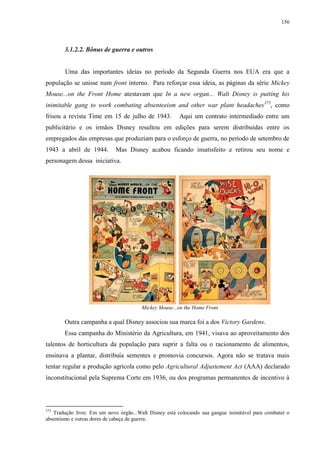 156

3.1.2.2. Bônus de guerra e outros

Uma das importantes ideias no período da Segunda Guerra nos EUA era que a
população se unisse num front interno. Para reforçar essa ideia, as páginas da série Mickey
Mouse...on the Front Home atestavam que In a new organ... Walt Disney is putting his
inimitable gang to work combating absenteeism and other war plant headaches 375, como
frisou a revista Time em 15 de julho de 1943.

Aqui um contrato intermediado entre um

publicitário e os irmãos Disney resultou em edições para serem distribuídas entre os
empregados das empresas que produziam para o esforço de guerra, no período de setembro de
1943 a abril de 1944.

Mas Disney acabou ficando insatisfeito e retirou seu nome e

personagem dessa iniciativa.

Mickey Mouse...on the Home Front

Outra campanha a qual Disney associou sua marca foi a dos Victory Gardens.
Essa campanha do Ministério da Agricultura, em 1941, visava ao aproveitamento dos
talentos de horticultura da população para suprir a falta ou o racionamento de alimentos,
ensinava a plantar, distribuía sementes e promovia concursos. Agora não se tratava mais
tentar regular a produção agrícola como pelo Agricultural Adjustement Act (AAA) declarado
inconstitucional pela Suprema Corte em 1936, ou dos programas permanentes de incentivo à

375

Tradução livre: Em um novo órgão...Walt Disney está colocando sua gangue inimitável para combater o
absentismo e outras dores de cabeça de guerra.

 