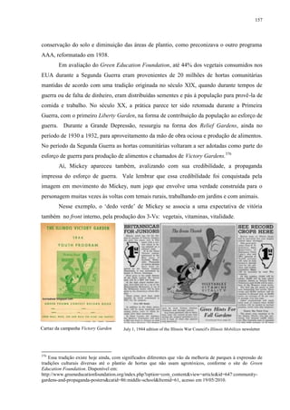 157

conservação do solo e diminuição das áreas de plantio, como preconizava o outro programa
AAA, reformatado em 1938.
Em avaliação do Green Education Foundation, até 44% dos vegetais consumidos nos
EUA durante a Segunda Guerra eram provenientes de 20 milhões de hortas comunitárias
mantidas de acordo com uma tradição originada no século XIX, quando durante tempos de
guerra ou de falta de dinheiro, eram distribuídas sementes e pás à população para provê-la de
comida e trabalho. No século XX, a prática parece ter sido retomada durante a Primeira
Guerra, com o primeiro Liberty Garden, na forma de contribuição da população ao esforço de
guerra. Durante a Grande Depressão, ressurgiu na forma dos Relief Gardens, ainda no
período de 1930 a 1932, para aproveitamento da mão de obra ociosa e produção de alimentos.
No período da Segunda Guerra as hortas comunitárias voltaram a ser adotadas como parte do
esforço de guerra para produção de alimentos e chamados de Victory Gardens.376
Aí, Mickey apareceu também, avalizando com sua credibilidade, a propaganda
impressa do esforço de guerra. Vale lembrar que essa credibilidade foi conquistada pela
imagem em movimento do Mickey, num jogo que envolve uma verdade construída para o
personagem muitas vezes às voltas com temais rurais, trabalhando em jardins e com animais.
Nesse exemplo, o „dedo verde‟ de Mickey se associa a uma expectativa de vitória
também no front interno, pela produção dos 3-Vs: vegetais, vitaminas, vitalidade.

Cartaz da campanha Victory Garden

376

July 1, 1944 edition of the Illinois War Council's Illinois Mobilizes newsletter

Essa tradição existe hoje ainda, com significados diferentes que vão da melhoria de parques à expressão de
tradições culturais diversas até o plantio de hortas que não usam agrotóxicos, conforme o site do Green
Education Foundation. Disponível em:
http://www.greeneducationfoundation.org/index.php?option=com_content&view=article&id=647:communitygardens-and-propaganda-posters&catid=86:middle-school&Itemid=61, acesso em 19/05/2010.

 