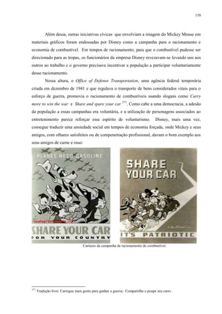 158

Além dessa, outras iniciativas cívicas que envolviam a imagem do Mickey Mouse em
materiais gráficos foram endossadas por Disney como a campanha para o racionamento e
economia de combustível. Em tempos de racionamento, para que o combustível pudesse ser
direcionado para as tropas, os funcionários da empresa Disney revezavam-se levando uns aos
outros ao trabalho e o governo precisava incentivar a população a participar voluntariamente
desse racionamento.
Nessa altura, o Office of Defense Transportation, uma agência federal temporária
criada em dezembro de 1941 e que regulava o transporte de bens considerados vitais para o
esforço de guerra, promovia o racionamento de combustíveis usando slogans como Carry
more to win the war e Share and spare your car 377. Como cabe a uma democracia, a adesão
da população a essas campanhas era voluntária, e a utilização de personagens associados ao
entretenimento parece reforçar esse espírito de voluntarismo.

Disney, mais uma vez,

consegue traduzir uma ansiedade social em tempos de economia forçada, onde Mickey e seus
amigos, com olhares satisfeitos ou de compenetração profissional, davam o bom exemplo aos
seus amigos de carne e osso:

Cartazes da campanha de racionamento de combustível.

377

Tradução livre: Carregue mais gente para ganhar a guerra; Compartilhe e poupe seu carro .

 