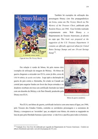 159

Também há exemplos da utilização dos
personagens Disney com fins propagandísticos
em livros, como em The Victory March ou The
Mystery of the Treasure Chest, publicado pela
Random House, em 1942. Esse livrinho realizado
conjuntamente

entre

Walt

Disney

e

o

Departamento do Tesouro Americano, já adverte
na capa que This book was prepared at the
suggestion of the U.S. Treasury Department. It
contains an officially approved album for United
States Savings Stamps and one 10-cent Savings
Stamp378.
Capa do livro The Victory March.

Em relação à venda de bônus, há pelo menos dois
exemplos de utilização da imagem do Mickey. Os bônus de
guerra chegaram a arrecadar nos EUA, como já dito, cerca de
US$ 50 milhões, de acordo com Gabler.

Logo após a declaração de

guerra do país contra a Alemanha, foi criado no Canadá um
comitê para angariar fundos em favor das forças armadas e os
doadores recebiam em troca um certificado ilustrado (ao lado)
com um desenho do Mickey e do Pato Donald, produzido pela
Disney nos EUA.
Bônus de guerra canadense.

Nos EUA, um bônus de guerra, certificado inclusive com uma marca d‟água, em 1944,
pelo Tesouro dos Estados Unidos, continha os sorridentes personagens e a assinatura de
Disney, e assegurava ao „investidor‟ que, ao adquirir esse bônus, ele estaria se engajando na
luta do país pela liberdade humana e para tornar a vida livre e pacífica para todos os homens.

378

Tradução livre: Este livro foi elaborado por sugestão do Departamento do Tesouro Americano. Contém um
álbum oficialmente aprovado e um selo de poupança de 10 cents.

 