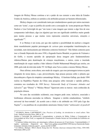 16

imagem do Mickey Mouse continua a ter o poder de nos remeter a uma ideia de Estados
Unidos da América, embora os sentidos a ela atribuídos possam ser bastante diferenciados.
Mickey chegou a ser considerado tanto por estadunidenses quanto por outros nacionais
como um „ícone‟, o que se justifica de acordo com a concepção de ícone proposta por Marita
Sturken e Lisa Cartwright de que “um ícone é uma imagem que remete a algo fora de seus
componentes individuais, algo (ou alguém) que tem um significado simbólico muito grande
para muitas pessoas e que muitas vezes representa conceitos universais, emoções e
significado”14.
E se Mickey é um ícone, por que não explorar a possibilidade de analisar a imagem
deste mundialmente popular personagem de cartoon para acompanhar transformações na
sociedade, num deslocamento por diferentes contextos históricos? Não faltam contextos para
isso: a Grande Depressão dos anos 1930, a Segunda Guerra Mundial, as guerras do Vietnam e
do Golfo, o recente episódio de apropriação dessa imagem pelo fundamentalismo
islâmico/Hamas para doutrinação de crianças muçulmanas, e outros, como a inusitada
manifestação do xeque saudita e líder islâmico Cheikh Muhammad Munajid que emitiu, em
2008, pela rede de televisão árabe TV Al-Majd, uma Fatwa contra o mesmo Mickey Mouse.
Ouso afirmar, nesta altura, sem medo de exagero, que esse personagem tornou-se parte
integrante de nossa época, e que, provavelmente, haja poucas pessoas sobre o planeta que
desconheçam a figura do simpático camundongo Mickey. O Instituto Gallup, que desde 1994
realiza na República Popular da China uma pesquisa sobre mercado e opinião pública,
constatou nos resultados do 1999 Survey: Nationwide Study of Consumer Attitudes and
Lifestyles15 que “Disney” e “Mickey Mouse” figuravam entre as marcas mais conhecidas da
população chinesa.
No caso das sociedades ocidentais, essa imagem pode estar, inclusive, associada a
lembranças afetuosas ancoradas na infância. Imaginar o ratinho estadunidense, “símbolo
universal da boa-vontade”, de acordo com o título a ele atribuído em 1935 pela Liga das
Nações16, e na paráfrase do ex-presidente americano Jimmy Carter “ambassador of goodwill

14

STURKEN, Marita, CARTWRIGHT, Lisa. Practices of Looking. An introduction to visual culture. New
York : Oxford University Press, 2003, p. 36
Sturken e Cartwright são professoras e pesquisadoras: a primeira de Midia, Cultura e Comunicação na
Universidade de Nova York, e a segunda de Comunicação e Estudos Sociais na Universidade da Califórnia em
San Diego.
15
O Instituto Gallup entrevistou, por amostragem, milhares de pessoas em 22 províncias, 3 municipalidades e 5
regiões autônomas. Disponível em: http://www.gallup.com/poll/9892/1999-Survey-Nationwide-StudyConsumer-Attitudes-Lifestyles.aspx#1 , acesso em 06/12/2009.
16
Cf. SHULL, Michael ; WILT, David. Doing their bit: Wartime American Animated Short Films, 1939-1945.
McFarland, 2004. p.225

 