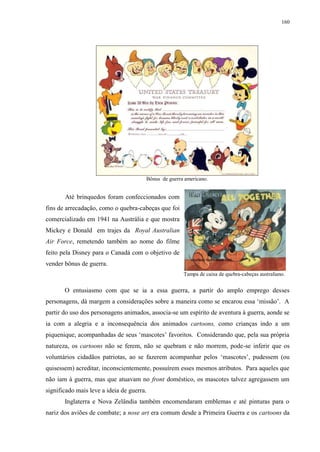 160

Bônus de guerra americano.

Até brinquedos foram confeccionados com
fins de arrecadação, como o quebra-cabeças que foi
comercializado em 1941 na Austrália e que mostra
Mickey e Donald em trajes da Royal Australian
Air Force, remetendo também ao nome do filme
feito pela Disney para o Canadá com o objetivo de
vender bônus de guerra.
Tampa de caixa de quebra-cabeças australiano.

O entusiasmo com que se ia a essa guerra, a partir do amplo emprego desses
personagens, dá margem a considerações sobre a maneira como se encarou essa „missão‟. A
partir do uso dos personagens animados, associa-se um espírito de aventura à guerra, aonde se
ia com a alegria e a inconsequência dos animados cartoons, como crianças indo a um
piquenique, acompanhadas de seus „mascotes‟ favoritos. Considerando que, pela sua própria
natureza, os cartoons não se ferem, não se quebram e não morrem, pode-se inferir que os
voluntários cidadãos patriotas, ao se fazerem acompanhar pelos „mascotes‟, pudessem (ou
quisessem) acreditar, inconscientemente, possuírem esses mesmos atributos. Para aqueles que
não iam à guerra, mas que atuavam no front doméstico, os mascotes talvez agregassem um
significado mais leve a ideia de guerra.
Inglaterra e Nova Zelândia também encomendaram emblemas e até pinturas para o
nariz dos aviões de combate; a nose art era comum desde a Primeira Guerra e os cartoons da

 