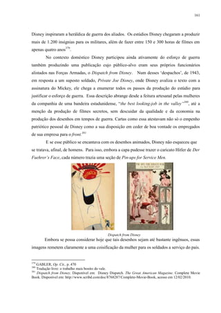 161

Disney inspiraram a heráldica de guerra dos aliados. Os estúdios Disney chegaram a produzir
mais de 1.200 insígnias para os militares, além de fazer entre 150 e 300 horas de filmes em
apenas quatro anos379.
No contexto doméstico Disney participou ainda ativamente do esforço de guerra
também produzindo uma publicação cujo público-alvo eram seus próprios funcionários
alistados nas Forças Armadas, o Dispatch from Disney. Num desses „despachos‟, de 1943,
em resposta a um suposto soldado, Private Joe Disney, onde Disney avaliza o texto com a
assinatura do Mickey, ele chega a enumerar todos os passos da produção do estúdio para
justificar o esforço de guerra. Essa descrição abrange desde a feitura artesanal pelas mulheres
da companhia de uma bandeira estadunidense, “the best looking-job in the valley”380, até a
menção da produção de filmes secretos, sem descuidar da qualidade e da economia na
produção dos desenhos em tempos de guerra. Cartas como essa atestavam não só o empenho
patriótico pessoal de Disney como a sua disposição em ceder de boa vontade os empregados
de sua empresa para o front.381
E se esse público se encantava com os desenhos animados, Disney não esqueceu que
se tratava, afinal, de homens. Para isso, embora a capa pudesse trazer o caricato Hitler de Der
Fuehrer‟s Face, cada número trazia uma seção de Pin-ups for Service Men.

Dispatch from Disney

Embora se possa considerar hoje que tais desenhos sejam até bastante ingênuos, essas
imagens remetem claramente a uma coisificação da mulher para os soldados a serviço do país.

379

GABLER, Op. Cit., p. 470
Tradução livre: o trabalho mais bonito do vale.
381
Dispatch from Disney. Disponível em: Disney Dispatch. The Great American Magazine. Complete Movie
Book. Disponível em: http://www.scribd.com/doc/8768287/Complete-Movie-Book, acesso em 12/02/2010.
380

 