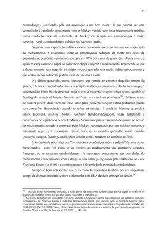 163

camundongos, justificados pela sua associação a um bem maior. O que poderia ser uma
contradição é resolvido visualmente com o Mickey vestido com toda indumentária médica,
numa resolução onde até o tamanho do Mickey em relação aos camundongos é muito
superior. Aqui os camundongos cobaias não são seus iguais.
Segue-se uma explicação didática sobre o que ocorre no corpo humano sob a aplicação
do medicamento, e estatísticas sobre as comprovadas reduções de morte nos casos de
queimaduras, peritonite e pneumonia, e cura em 95% dos casos de gonorréia. Ainda assim, e
agora Mickey assume o papel do paciente e chega a ingerir o medicamento, recomenda-se que
a droga somente seja ingerida a critério médico, que não seja usada indiscriminadamente e
que certos efeitos colaterais podem levar até mesmo à morte.
No último quadrinho, numa linguagem que remete ao contexto daqueles tempos de
guerra, o leitor é tranquilizado tanto em relação às doenças quanto em relação ao inimigo, o
subentendido Eixo: Wisely directed, sulfa proves a powerful weapon which seems capable of
blasting the attacks of hostiles bacteria until they are rendered powerless386. Note-se o uso
da palavra power duas vezes na frase, tanto para powerful weapon (arma poderosa) quanto
para powerless (impotência) quando se refere ao inimigo. E ainda há blasting (explodir),
attack (ataques), hostiles (hostis), rendered (rendido/subjugado), todas remetendo a
construções de significado bélico. O Mickey Mouse assegura a tranquilidade quanto ao acesso
do medicamento, testado e aprovado pelo Mickey, recomendado por um médico humano, e
totalmente seguro e à disposição. Nesse discurso, as medidas que estão sendo tomadas
(powerful weapon, blasting, attack) para debelar o mal, remetem ao combate ao Eixo.
É interessante notar aqui que “os interesses econômicos sobre a patente” deixam de ser
mencionados.

Não fica claro se os direitos ao medicamento são austríacos, alemães,

franceses, ou se tornaram estadunidenses. A mensagem concentra-se nas qualidades do
medicamento e nos cuidados com a droga, a essa altura já regulados pela instituição do Pure
Food and Drugs Act (1906), e completamente à disposição da população estadunidense.
Sempre é bom acrescentar que o mercado farmacêutico também era um importante
campo de disputas industriais entre a Alemanha e os EUA desde o começo do século. 387

386

Tradução livre: Sabiamente utilizada, a sulfa prova ser uma arma poderosa que parece capaz de explodir os
ataques de bactérias hostis até que elas sejam reduzidas à impotência.
387
Os EUA despenderam considerável esforço durante a Segunda Guerra para desalojar do lucrativo mercado
farmacêutico da América Latina a indústria farmacêutica alemã que, mesmo após a Primeira Guerra, havia
conseguido manter sua ascendência sobre os produtos americanos, uma concorrência “agudamente sentida” em
1940. Cf. QUINTANEIRO, Tania. O mercado farmacêutico brasileiro e o esforço de guerra norte-americano. In:
Estudos Históricos, Rio de Janeiro, nº 29, 2002, p. 141-164.

 