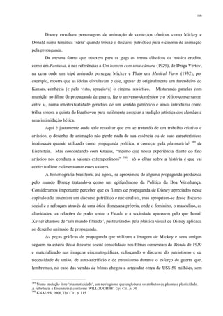166

Disney envolveu personagens de animação de contextos cômicos como Mickey e
Donald numa temática „séria‟ quando trouxe o discurso patriótico para o cinema de animação
pela propaganda.
Da mesma forma que trouxera para as gags os temas clássicos da música erudita,
como em Fantasia, e nas referências a Um homem com uma câmera (1929), de Dziga Vertov,
na cena onde um tripé animado persegue Mickey e Pluto em Musical Farm (1932), por
exemplo, mostra que as ideias circulavam e que, apesar de originalmente um fazendeiro do
Kansas, conhecia (e pelo visto, apreciava) o cinema soviético.

Misturando panelas com

munição no filme de propaganda de guerra, fez o universo doméstico e o bélico conversarem
entre si, numa intertextualidade geradora de um sentido patriótico e ainda introduziu como
trilha sonora a quinta de Beethoven para sutilmente associar a tradição artística dos alemães a
uma intimidação bélica.
Aqui é justamente onde vale ressaltar que em se tratando de um trabalho criativo e
artístico, o desenho de animação não perde nada de sua essência ou de suas características
intrínsecas quando utilizado como propaganda política, a começar pela plasmaticité

389

de

Eisenstein. Mas concordando com Knauss, “mesmo que nossa experiência diante do fato
artístico nos conduza a valores extemporâneos”

390

, só o olhar sobre a história é que vai

contextualizar e dimensionar esses valores.
A historiografia brasileira, até agora, se aproximou de alguma propaganda produzida
pelo mundo Disney tratando-a como um epifenômeno da Política da Boa Vizinhança.
Consideramos importante perceber que os filmes de propaganda de Disney apreciados neste
capítulo não inventam um discurso patriótico e nacionalista, mas apropriam-se desse discurso
social e o reforçam através de uma ótica disneyana própria, onde o feminino, o masculino, as
alteridades, as relações de poder entre o Estado e a sociedade aparecem pelo que Ismail
Xavier chamou de “um mundo filtrado”, pasteurizados pela plástica visual de Disney aplicada
ao desenho animado de propaganda.
As peças gráficas de propaganda que utilizam a imagem de Mickey e seus amigos
seguem na esteira desse discurso social consolidado nos filmes comerciais da década de 1930
e materializado nas imagens cinematográficas, reforçando o discurso do patriotismo e da
necessidade de união, de auto-sacrifício e de entusiasmo durante o esforço de guerra que,
lembremos, no caso das vendas de bônus chegou a arrecadar cerca de US$ 50 milhões, sem

389

Numa tradução livre „plasmaticidade‟, um neologismo que englobaria os atributos de plasma e plasticidade.
A referência a Eisenstein é conforme WILLOUGHBY, Op. Cit., p. 30
390
KNAUSS, 2006, Op. Cit., p. 115

 
