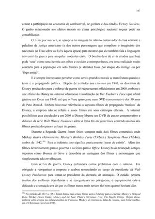 167

contar a participação na economia de combustível, de gordura e dos citados Victory Gardens.
O ganho relacionado aos efeitos morais no clima psicológico nacional sequer pode ser
contabilizado.
O Eixo, por sua vez, se apropria da imagem do ratinho embaixador da boa vontade e
paladino da justiça americano (e dos outros personagens que compõem o imaginário dos
nacionais do Eixo sobre os EUA àquela época) para mostrar que ele também fala a linguagem
universal da guerra para aniquilar inocentes civis. O bombardeio de civis aliados que hoje
pode „soar‟ como uma heresia aos olhos e ouvidos contemporâneos, era uma realidade muito
concreta para a população em solo francês (e alemão) fosse por ataque do inimigo ou por
„fogo amigo‟.
E é sempre interessante perceber como certos pruridos morais se manifestam quando o
tema é a propaganda política. Depois de exibidos nos cinemas em 1943, os desenhos de
Disney produzidos para o esforço de guerra só reapareceram oficialmente em 2000, embora o
site oficial da Disney na internet oferecesse visualização de Der Fuehrer‟s Face (que afinal
ganhou um Oscar em 1943) até que o filme aparecesse num DVD comemorativo dos 50 anos
do Pato Donald. Embora houvesse referências a supostos filmes de propaganda „banidos‟ da
Disney, a empresa não se referia a esses filmes em seus catálogos oficiais. A internet
possibilitou essa circulação e em 2004 a Disney liberou um DVD de cunho comemorativo e
didático da série Walt Disney Treasures sobre o tema On the front lines contendo muitos dos
filmes produzidos para o esforço de guerra.
Durante a Segunda Guerra foram feitos somente mais dois filmes comerciais onde
Mickey atuava efetivamente, Mickey‟s Birthday Party (7:42m) e Symphony Hour (7:34m),
ambos de 1942.391 Para a indústria isso significa praticamente „parar de existir‟. Além dos
filmes de treinamento para o governo e os feitos para o Office, Disney havia relançado antigos
sucessos como Branca de Neve e descobriu as vantagens dos filmes e personagens que
simplesmente não envelheciam.
Com o fim da guerra, Disney enfrentava outros problemas com o estúdio.

Foi

obrigado a reorganizar a empresa e acabou renunciando ao cargo de presidente da Walt
Disney Production para tornar-se presidente da diretoria de animação. O estúdio perdera
muitos dos melhores desenhistas e se reorganizava no pós-guerra, o equipamento estava
defasado e a sensação era de que os filmes nunca mais seriam tão bons quanto haviam sido.
391

No período de 1947 a 1953, foram feitos mais cinco filmes com o Mickey para o cinema: Mickey‟s Delayed
Date; Mickey Down Under; Mickey and the Seal; Pluto‟s Christmas Tree; The Simple Things. Depois disso,
embora volte sempre nos relançamentos de Fantasia, Mickey só retornou às telas de cinema, num filme inédito,
em A Christmas Carol em 1983.

 