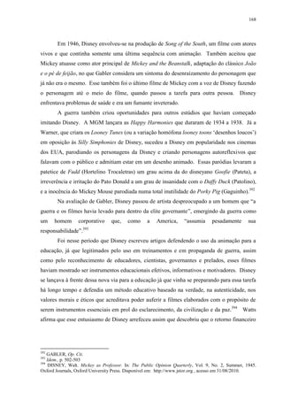 168

Em 1946, Disney envolveu-se na produção de Song of the South, um filme com atores
vivos e que continha somente uma última sequência com animação. Também aceitou que
Mickey atuasse como ator principal de Mickey and the Beanstalk, adaptação do clássico João
e o pé de feijão, no que Gabler considera um sintoma do desenraizamento do personagem que
já não era o mesmo. Esse também foi o último filme de Mickey com a voz de Disney fazendo
o personagem até o meio do filme, quando passou a tarefa para outra pessoa. Disney
enfrentava problemas de saúde e era um fumante inveterado.
A guerra também criou oportunidades para outros estúdios que haviam começado
imitando Disney. A MGM lançara as Happy Harmonies que duraram de 1934 a 1938. Já a
Warner, que criara os Looney Tunes (ou a variação homófona looney toons „desenhos loucos‟)
em oposição às Silly Simphonies de Disney, sucedeu a Disney em popularidade nos cinemas
dos EUA, parodiando os personagens da Disney e criando personagens autoreflexivos que
falavam com o público e admitiam estar em um desenho animado. Essas paródias levaram a
patetice de Fudd (Hortelino Trocaletras) um grau acima da do disneyano Goofie (Pateta), a
irreverência e irritação do Pato Donald a um grau de insanidade com o Daffy Duck (Patolino),
e a inocência do Mickey Mouse parodiada numa total inutilidade do Porky Pig (Gaguinho).392
Na avaliação de Gabler, Disney passou de artista despreocupado a um homem que “a
guerra e os filmes havia levado para dentro da elite governante”, emergindo da guerra como
um

homem

corporativo

que,

como

a

America,

“assumia

pesadamente

sua

393

responsabilidade”.

Foi nesse período que Disney escreveu artigos defendendo o uso da animação para a
educação, já que legitimados pelo uso em treinamentos e em propaganda de guerra, assim
como pelo reconhecimento de educadores, cientistas, governantes e prelados, esses filmes
haviam mostrado ser instrumentos educacionais efetivos, informativos e motivadores. Disney
se lançava à frente dessa nova via para a educação já que vinha se preparando para essa tarefa
há longo tempo e defendia um método educativo baseado na verdade, na autenticidade, nos
valores morais e éticos que acreditava poder auferir a filmes elaborados com o propósito de
serem instrumentos essenciais em prol do esclarecimento, da civilização e da paz.394 Watts
afirma que esse entusiasmo de Disney arrefeceu assim que descobriu que o retorno financeiro

392

GABLER, Op. Cit.
Idem., p. 502-503
394
DISNEY, Walt. Mickey as Professor. In: The Public Opinion Quarterly, Vol. 9, No. 2, Summer, 1945.
Oxford Journals, Oxford University Press. Disponível em: http://www.jstor.org , acesso em 31/08/2010.
393

 