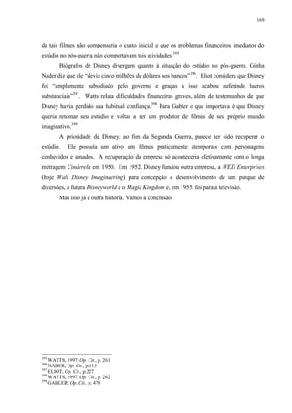 169

de tais filmes não compensaria o custo inicial e que os problemas financeiros imediatos do
estúdio no pós-guerra não comportavam tais atividades.395
Biógrafos de Disney divergem quanto à situação do estúdio no pós-guerra. Ginha
Nader diz que ele “devia cinco milhões de dólares aos bancos”396. Eliot considera que Disney
foi “amplamente subsidiado pelo governo e graças a isso acabou auferindo lucros
substanciais”397. Watts relata dificuldades financeiras graves, além de testemunhos de que
Disney havia perdido sua habitual confiança.398 Para Gabler o que importava é que Disney
queria retomar seu estúdio e voltar a ser um produtor de filmes de seu próprio mundo
imaginativo.399
A prioridade de Disney, ao fim da Segunda Guerra, parece ter sido recuperar o
estúdio.

Ele possuía um ativo em filmes praticamente atemporais com personagens

conhecidos e amados. A recuperação da empresa só aconteceria efetivamente com o longa
metragem Cinderela em 1950. Em 1952, Disney fundou outra empresa, a WED Enterprises
(hoje Walt Disney Imagineering) para concepção e desenvolvimento de um parque de
diversões, a futura Disneyworld e o Magic Kingdom e, em 1955, foi para a televisão.
Mas isso já é outra história. Vamos à conclusão.

395

WATTS, 1997, Op. Cit., p. 261
NADER, Op. Cit., p.115
397
ELIOT, Op. Cit., p.227
398
WATTS, 1997, Op. Cit., p. 262
399
GABLER, Op. Cit., p. 470
396

 