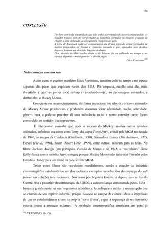 170

CONCLUSÃO
Declaro com toda sinceridade que não tenho a pretensão de haver compreendido os
Estados Unidos, nem de ser portador de palavras, fórmulas ou imagens capazes de
chegar a uma definição, a uma pintura completa do país.
A terra de Roosevelt pode ser comparada a um desses jogos de armar formados de
muitos pedacinhos de forma e contorno variado e que, ajustados nos devidos
lugares, formam um desenho lógico e acabado.
Ora, através da observação direta e da leitura, fui eu colhendo no tempo e no
espaço algumas – muito poucas! – dessas peças.
400
Erico Veríssimo

Tudo começou com um rato
Assim como o escritor brasileiro Érico Veríssimo, também colhi no tempo e no espaço
algumas das peças que explicam partes dos EUA. Por empatia, escolhi uma das mais
divertidas e criativas partes da(s) cultura(s) estadunidense(s), os personagens animados, e
dentre eles, o Mickey Mouse.
Consciente ou inconscientemente, de forma intencional ou não, os cartoons animados
do Mickey Mouse produziram e produzem discursos sobre identidade, nação, alteridade,
gênero, raça, e pode-se perceber ali uma substância social e tentar entender como foram
construídos os sentidos que representou.
É interessante assinalar que, após o sucesso do Mickey, muitos outros ratinhos
animados, anônimos ou astros como Jerry, da dupla Tom&Jerry, criada pela MGM na década
de 1940, os amigos da Cinderela (Cinderela, 1950), Bernardo e Bianca (The Rescuers,1977),
Fievel (Fievel, 1986), Stuart (Stuart Little ,1999), entre outros, saltaram para as telas. No
filme Anchors Aweigh (em português, Paixão de Marujo), de 1945, o „marinheiro‟ Gene
Kelly dança com o ratinho Jerry, somente porque Mickey Mouse não teria sido liberado pelos
Estúdios Disney para um filme da concorrente MGM.
Todos esses filmes são veiculados mundialmente, sendo a atuação da indústria
cinematográfica estadunidense um dos melhores exemplos reconhecidos do emprego do soft
power nas relações internacionais. Nos anos pós Segunda Guerra, e depois, com o fim da
Guerra Fria e posterior desestruturação da URSS, a autoconfiança demonstrada pelos EUA baseada grandemente na sua hegemonia econômica, tecnológica e militar e mesmo pelo que
se chamou de seu império informal, porque baseado no campo da cultura - dava a impressão
de que os estadunidenses criam na própria „sorte divina‟, e que a segurança de seu território
estaria imune a ameaças externas.
400

VERÍSSIMO, Op. Cit.

A produção cinematográfica americana em geral já

 