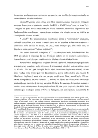 171

demonstrou amplamente esse sentimento que parecia estar também fortemente arraigado no
inconsciente do povo estadunidense.
Só em 2001, com o abalo sofrido após 11 de Setembro, quando ruiu um dos principais
símbolos da supremacia econômica mundial dos EUA, o World Trade Center, em Nova York
- atingido em plena manhã ensolarada por aviões comerciais americanos sequestrados por
fundamentalistas muçulmanos - os americanos sentiram, pela primeira vez na sua história, as
consequências de uma „invasão‟.
A Jihad401 dos fundamentalistas muçulmanos contra o „imperialismo‟ americano,
traduzida e repudiada pelo mundo ocidental como um ato terrorista, acabou desencadeando e
justificando nova invasão no Iraque, em 2002, numa situação que, após cinco anos, se
desenhava ainda como um Vietnam revisitado402.
Para o resto do mundo, o ataque ao WTC e o consequente abalo da autoconfiança dos
EUA em relação à segurança de suas fronteiras traduziu-se em inúmeros cerceamentos,
desconfianças e restrições para os visitantes do fabuloso reino do Mickey Mouse.
Novas normas de segurança chegaram a beirar a paranóia, onde até crianças passaram
a ser potenciais suspeitos e sofrer checagens de segurança de alto nível ao tentar visitar a terra
do Mickey. Em 2007, por exemplo, Javaid Iqbal, um menino inglês (muçulmano) de sete
anos, recebeu como prêmio por bom desempenho na escola onde estudava uma viagem de
Manchester (Inglaterra), onde vive, aos parques temáticos da Disney em Orlando (Flórida,
EUA), acompanhado de pais e irmãos. O menino foi detido três vezes pelas autoridades
estadunidenses, suspeito de ser um terrorista. O alerta de segurança foi emitido porque o
menino tem o mesmo nome de um paquistanês de 39 anos preso deportado dos EUA duas
semanas após os ataques contra o WTC e o Pentágono. Em consequência, o passaporte do

401

Uma vez que os seqüestradores dos aviões que atacaram os EUA se acreditavam numa Jihad - guerra santa,
portanto, justificada, cabe acrescentar que, de acordo com a historiadora Patrícia Shermann, o uso do „próprio
corpo‟ na luta contra Israel (e por extensão, contra o „imperialismo‟ americano) é condenado atualmente pela
maioria dos países regidos pela religião islâmica e que os ataques suicidas de islâmicos originaram-se somente
após uma brecha teológica, aberta por Khomeini, que justificou os primeiros „homens-bomba‟ do Hezbollah, na
década de 1980, em resposta ao massacre no acampamento de Chatilla.
402
A contabilidade dessa nova invasão já somava, em 11 de setembro de 2007, mil americanos a mais mortos do
que aqueles que pereceram no ataque em Nova York, sem falar dos mortos ingleses e de outras nacionalidades e
dos iraquianos – civis e militares. Além dos mortos, só nos EUA já existiam mais de 20.000 jovens mutilados
(muitos incapacitados). Até 2007, os EUA enterraram na guerra o equivalente a dez vezes o valor do PIB do
Iraque e, segundo a estimativa de Joseph E. Stiglitz, prêmio Nobel de economia em 2001, o custo dessa guerra
fecharia em dois trilhões de dólares. Paralelamente a isso, os massacres de My Lai foram reeditados nas
atrocidades cometidas por soldados americanos em Abu-Ghraib. Para Stiglitz, “Os EUA justificaram as ações
informando que eram para fortalecer a democracia no mundo, mas debilitaram a democracia global. O país falou
sobre direitos humanos, mas os pisoteou em sua defesa descarada de seu direito de usar tortura, infringindo a
Convenção contra a Tortura da ONU, e de muitas outras maneiras.” Cf. STIGLITZ, Joseph E. Globalização,
como dar certo. Trad. Pedro Maria Soares. Cia. das Letras, São Paulo, 2006. p. 440.

 