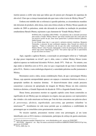 172

menino passou a exibir uma tarja que indica que ele passou por checagens de segurança de
alto nível. Claro que a criança traumatizada não quer mais voltar à terra do Mickey Mouse403.
Embora este trabalho não se referencie à questão palestina, as circunstâncias mundiais
não deixaram de produzir, além dessa, mais uma irônica alusão ao Mickey Mouse quando em
outubro de 2009 os palestinos, ainda não deixando de acreditar na mediação do presidente
estadunidense Barack Obama, rejeitaram o que chamaram de “Estado Mickey Mouse”:
RAMALLAH, Cisjordânia (REUTERS) - Os palestinos não se deixarão pressionar
para aceitar o Estado "Mickey Mouse" que Israel visualiza para eles como parte de
um possível acordo de paz, disse nesta quarta-feira o primeiro-ministro palestino,
Salam Fayyad.
Se um Estado desse tipo é o que prevê o primeiro-ministro israelense, Benjamin
Netanyahu, o processo de paz continuará suspenso, disse Fayyad em coletiva de
imprensa. "Todos os indicativos são de que eles estão visualizando um Estado
Mickey Mouse", disse Fayyad, empregando o nome do personagem da Disney para
indicar algo pouco importante ou trivial. "Isso parece algo que não se aproximaria
do que nós temos em mente." 404

Aqui, segundo a agência Reuters, a associação ao personagem refere-se a “indicação
de algo pouco importante ou trivial”, que é, aliás, como o verbete Mickey Mouse (como
adjetivo) aparece no tradicional dicionário Webster, desde 1971. Pode ser. No entanto, esse
algo ainda se identifica com os EUA, uma vez que a negociação de que trata é intermediada
pelos EUA. Dentre a vasta simbologia disponível, a autoridade palestina escolhe justamente o
Mickey.
Retomamos assim a ideia, nessas condiderações finais, de que o personagem Mickey
Mouse, cuja aparente atemporalidade aparece em espaços e momentos históricos diversos, é
apropriado também de maneiras distintas.

O desenvolvimento deste estudo procurou

caracterizar o processo de apropriação da imagem do Mickey Mouse em dois contextos
históricos distintos, a Grande Depressão da década de 1930 e a Segunda Grande Guerra.
Dessa forma, procuramos mostrar no segundo capítulo como foram construídos os
significados de um Mickey que era anárquico na origem, mas que passou a ser representativo
das virtudes e do credo americano na forma que Tota tão bem concentrou nas palavras-chave
fé, perseverança, eficiência, engenhosidade, auto-estima, que permitem vislumbrar „os
americanos‟405. Acreditamos ter sido nesse período que se estabeleceu a credibilidade do
personagem que se consolidou como genuinamente americano.
No terceiro capítulo, procuramos mostrar como esse personagem, já um ícone
identificado com os EUA interna e externamente, participou do esforço de guerra americano.
403

Notícia da imprensa mundial. Disponível em: www.thisislondon.co.uk , acesso em 20/08/2007.
REUTERS, disponível em http://br.reuters.com/article/worldNews/idBRSPE59D0B720091014?sp=true,
acesso em 14/10/2009
405
TOTA, 2009, Op. Cit.
404

 