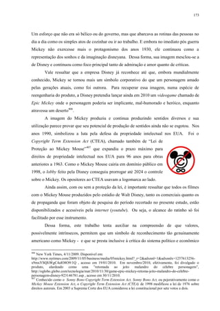 173

Um esforço que não era só bélico ou do governo, mas que abarcava as rotinas das pessoas no
dia a dia como os simples atos de cozinhar ou ir ao trabalho. E embora no imediato pós guerra
Mickey não exercesse mais o protagonismo dos anos 1930, ele continuou como a
representação dos sonhos e da imaginação disneyana. Dessa forma, sua imagem mesclou-se a
de Disney e continuou como foco principal tanto de admiração e amor quanto de críticas.
Vale ressaltar que a empresa Disney já reconhece até que, embora mundialmente
conhecido, Mickey se tornou mais um símbolo corporativo do que um personagem amado
pelas gerações atuais, como foi outrora. Para recuperar essa imagem, numa espécie de
reengenharia do produto, a Disney pretendia lançar ainda em 2010 um videogame chamado de
Epic Mickey onde o personagem poderia ser implicante, mal-humorado e heróico, enquanto
atravessa um deserto406.
A imagem do Mickey produziu e continua produzindo sentidos diversos e sua
utilização parece provar que seu potencial de produção de sentidos ainda não se esgotou. Nos
anos 1990, simbolizou a luta pela defesa da propriedade intelectual nos EUA.

Foi o

Copyright Term Extension Act (CTEA), chamado também de “Lei de
Proteção ao Mickey Mouse” 407 que expandiu o prazo máximo para
direitos de propriedade intelectual nos EUA para 96 anos para obras
anteriores a 1963. Como o Mickey Mouse cairia em domínio público em
1998, o lobby feito pela Disney conseguiu prorrogar até 2024 o controle
sobre o Mickey. Os opositores ao CTEA usavam a logomarca ao lado.
Ainda assim, com ou sem a proteção da lei, é importante ressaltar que todos os filmes
com o Mickey Mouse produzidos pelo estúdio de Walt Disney, tanto os comerciais quanto os
de propaganda que foram objeto de pesquisa do período recortado no presente estudo, estão
disponibilizados e acessíveis pela internet (youtube). Ou seja, o alcance do ratinho só foi
facilitado por esse instrumento.
Dessa forma, este trabalho tenta auxiliar na compreensão de que valores,
possivelmente intrínsecos, permitem que um símbolo de reconhecimento tão genuinamente
americano como Mickey - e que se presta inclusive à crítica do sistema político e econômico
406

New York Times, 4/11/2009. Disponível em:
http://www.nytimes.com/2009/11/05/business/media/05mickey.html?_r=2&adxnnl=1&adxnnlx=1257613256x9mxYSQIiWgC4alO8O9/1Q , acesso em 19/01/2010. Em novembro/2010, efetivamente, foi divulgado o
produto, alardeado como uma ”retomada ao jeito malandro do célebre personagem”,
http://oglobo.globo.com/tecnologia/mat/2010/11/30/game-epic-mickey-retoma-jeito-malandro-do-celebrepersonagem-disney-923146781.asp , acesso em 30/11/2010.
407
Conhecido como o Sonny Bono Copyright Term Extension Act, Sonny Bono Act, ou pejorativamente como o
Mickey Mouse Extension Act, o Copyright Term Extension Act (CTEA) de 1998 modificou a lei de 1976 sobre
direitos autorais. Em 2003 a Suprema Corte dos EUA considerou a lei constitucional por sete votos a dois.

 