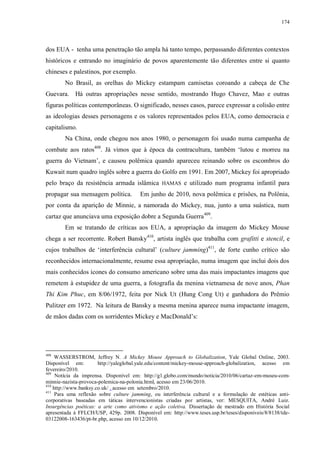 174

dos EUA - tenha uma penetração tão ampla há tanto tempo, perpassando diferentes contextos
históricos e entrando no imaginário de povos aparentemente tão diferentes entre si quanto
chineses e palestinos, por exemplo.
No Brasil, as orelhas do Mickey estampam camisetas coroando a cabeça de Che
Guevara. Há outras apropriações nesse sentido, mostrando Hugo Chavez, Mao e outras
figuras políticas contemporâneas. O significado, nesses casos, parece expressar a colisão entre
as ideologias desses personagens e os valores representados pelos EUA, como democracia e
capitalismo.
Na China, onde chegou nos anos 1980, o personagem foi usado numa campanha de
combate aos ratos408. Já vimos que à época da contracultura, também „lutou e morreu na
guerra do Vietnam‟, e causou polêmica quando apareceu reinando sobre os escombros do
Kuwait num quadro inglês sobre a guerra do Golfo em 1991. Em 2007, Mickey foi apropriado
pelo braço da resistência armada islâmica HAMAS e utilizado num programa infantil para
propagar sua mensagem política.

Em junho de 2010, nova polêmica e prisões, na Polônia,

por conta da aparição de Minnie, a namorada do Mickey, nua, junto a uma suástica, num
cartaz que anunciava uma exposição dobre a Segunda Guerra 409.
Em se tratando de críticas aos EUA, a apropriação da imagem do Mickey Mouse
chega a ser recorrente. Robert Bansky410, artista inglês que trabalha com grafitti e stencil, e
cujos trabalhos de „interferência cultural‟ (culture jamming)411, de forte cunho crítico são
reconhecidos internacionalmente, resume essa apropriação, numa imagem que inclui dois dos
mais conhecidos ícones do consumo americano sobre uma das mais impactantes imagens que
remetem à estupidez de uma guerra, a fotografia da menina vietnamesa de nove anos, Phan
Thi Kim Phuc, em 8/06/1972, feita por Nick Ut (Hung Cong Ut) e ganhadora do Prêmio
Pulitzer em 1972. Na leitura de Bansky a mesma menina aparece numa impactante imagem,
de mãos dadas com os sorridentes Mickey e MacDonald‟s:

408

WASSERSTROM, Jeffrey N. A Mickey Mouse Approach to Globalization, Yale Global Online, 2003.
Disponível em:
http://yaleglobal.yale.edu/content/mickey-mouse-approach-globalization, acesso em
fevereiro/2010.
409
Notícia da imprensa. Disponível em: http://g1.globo.com/mundo/noticia/2010/06/cartaz-em-museu-comminnie-nazista-provoca-polemica-na-polonia.html, acesso em 23/06/2010.
410
http://www.banksy.co.uk/ , acesso em setembro/2010.
411
Para uma reflexão sobre culture jamming, ou interferência cultural e a formulação de estéticas anticorporativas baseadas em táticas intervencionistas criadas por artistas, ver: MESQUITA, André Luiz.
Insurgências poéticas: a arte como ativismo e ação coletiva. Dissertação de mestrado em História Social
apresentada à FFLCH/USP, 429p. 2008. Disponível em: http://www.teses.usp.br/teses/disponiveis/8/8138/tde03122008-163436/pt-br.php, acesso em 10/12/2010.

 