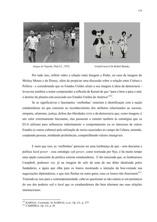 175

Ataque de Napalm, Nick Ut , 1972.

Grafitti/stencil de Robert Bansky

Por tudo isso, refletir sobre a relação entre Imagem e Poder, no caso da imagem do
Mickey Mouse e da Disney, além de propiciar uma discussão sobre a relação entre Cultura e
Política - e considerando que os Estados Unidos aliam a sua imagem à ideia da democracia levou-me também a tentar compreender a reflexão de Karnal de que “para o bem e para o mal,
o destino do planeta está associado aos Estados Unidos da América”412.
Se as significativas e fascinantes „orelhinhas‟ remetem à identificação com a nação
estadunidense no que concerne ao reconhecimento dos atributos relacionados ao sucesso,
simpatia, otimismo, justiça, defesa das liberdades civis e da democracia que, como imagem, é
um valor extremamente fascinante, elas passaram a remeter também às estratégias que os
EUA utilizam para influenciar indiretamente o comportamento ou os interesses de outros
Estados (e outras culturas) pela utilização de meios associados ao campo da Cultura, atraindo,
cooptando pessoas, moldando preferências, compartilhando valores intangíveis.
E mais que isso, as „orelhinhas‟ parecem ser uma lembrança de que - sem descartar a
política hard power - essa estratégia soft power, como teorizada por Nye, é há muito tempo
uma opção consciente da política externa estadunidense. E tão enraizada que, se lembrarmos
Campbell, podemos ver, já na imagem do selo da nota de um dólar idealizada pelos
fundadores, a águia que olha para os louros mostrando a intenção da boa-vontade nas
negociações diplomáticas, e que tem flechas na outra garra, caso os louros não funcionem413.
Trazendo-se isso para a contemporaneidade, cabe-se questionar se não estaria aí um prenúncio
do uso dos poderes soft e hard que os estadunidenses tão bem alternam nas suas relações
internacionais.

412
413

KARNAL. Conclusão. In: KARNAL et.al., Op. Cit., p. 277
CAMPBELL Op. Cit, p. 28

 