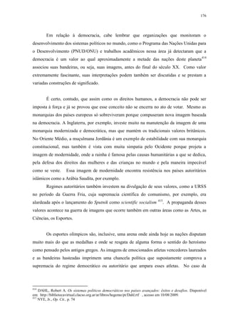176

Em relação à democracia, cabe lembrar que organizações que monitoram o
desenvolvimento dos sistemas políticos no mundo, como o Programa das Nações Unidas para
o Desenvolvimento (PNUD/ONU) e trabalhos acadêmicos nessa área já detectaram que a
democracia é um valor ao qual aproximadamente a metade das nações deste planeta 414
associou suas bandeiras, ou seja, suas imagens, antes do final do século XX. Como valor
extremamente fascinante, suas interpretações podem também ser discutidas e se prestam a
variadas construções de significado.

É certo, contudo, que assim como os direitos humanos, a democracia não pode ser
imposta à força e já se provou que esse conceito não se encerra no ato de votar. Mesmo as
monarquias dos países europeus só sobreviveram porque compuseram nova imagem baseada
na democracia. A Inglaterra, por exemplo, investe muito na manutenção da imagem de uma
monarquia modernizada e democrática, mas que mantém os tradicionais valores britânicos.
No Oriente Médio, a muçulmana Jordânia é um exemplo de estabilidade com sua monarquia
constitucional, mas também é vista com muita simpatia pelo Ocidente porque projeta a
imagem de modernidade, onde a rainha é famosa pelas causas humanitárias a que se dedica,
pela defesa dos direitos das mulheres e das crianças no mundo e pela maneira impecável
como se veste.

Essa imagem de modernidade encontra resistência nos países autoritários

islâmicos como a Arábia Saudita, por exemplo.
Regimes autoritários também investem na divulgação de seus valores, como a URSS
no período da Guerra Fria, cuja supremacia científica do comunismo, por exemplo, era
alardeada após o lançamento do Sputnik como scientific socialism

415

. A propaganda desses

valores acontece na guerra de imagens que ocorre também em outras áreas como as Artes, as
Ciências, os Esportes.

Os esportes olímpicos são, inclusive, uma arena onde ainda hoje as nações disputam
muito mais do que as medalhas e onde se resgata de alguma forma o sentido do heroísmo
como pensado pelos antigos gregos. As imagens de emocionados atletas vencedores laureados
e as bandeiras hasteadas imprimem uma chancela política que supostamente comprova a
supremacia do regime democrático ou autoritário que ampara esses atletas. No caso da

414

DAHL, Robert A. Os sistemas políticos democráticos nos países avançados: êxitos e desafios. Disponível
em: http://bibliotecavirtual.clacso.org.ar/ar/libros/hegemo/pt/Dahl.rtf , acesso em 10/08/2009.
415
NYE, Jr., Op. Cit., p. 74

 