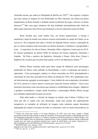 177

Alemanha nazista, que sediou as Olimpíadas de Berlim em 1936416, vale registrar o impacto
que hoje causam as imagens de Leni Riefenstahl, no filme Opympia, dos atletas dos países
simpatizantes ao Reich fazendo a saudação nazista na abertura dos jogos, inclusive os atletas
franceses.417 Mas esses jogos olímpicos são hoje lembrados principalmente pela vitória do
atleta negro americano Jesse Owens que desbancou a tese da supremacia ariana de Hitler.

Resta ressaltar que, como lembra Nye, em termos proporcionais, a Europa é
atualmente o lugar do mundo com maiores recursos relacionados ao campo da Cultura, ou ao
soft power. Nos cinquenta anos após o término da Segunda Guerra, cresceu a percepção de
que os valores europeus estão associados aos direitos humanos, à tolerância, à prosperidade e
à paz. A expectativa de vida na França, Alemanha, Itália e Inglaterra é maior que nos EUA.
Os maiores ganhadores do prêmio Nobel de literatura são França, Inglaterra, Alemanha e
Espanha. De física e química são Inglaterra, Alemanha e França. Além disso, França e
Inglaterra são os países que investem tanto quanto os EUA em diplomacia cultural. 418

Mickey Mouse continua sendo parte desse campo de influência como personagem
perpetuado em filmes, como anfitrião na Disneylândia, e como a corporação que passou a
representar. Como personagem, enaltece os valores associados aos EUA, principalmente a
valorização de uma ética, perceptível nos filmes da década de 1930 e 40 e perpetuada como
um bom-mocismo agregado ao personagem. Como símbolo de uma corporação e do poderio
dos EUA, presta-se à crítica interna e externa por conta dos mesmos atributos. Talvez esses
elementos funcionem como uma âncora que mantem a credibilidade dessa imagem. Adaptável
a qualquer circunstância e tempo, desde Steamboat, o personagem Mickey Mouse navega
seus múltiplos significados há quase um século.
Falar sobre poder e o fascínio de imagens na relação entre Cultura e Política é um
tema que não se esgota com esta dissertação, ainda mais porque são aparentemente
inesgotáveis os exemplos de utilização de imagens tanto sedutoras quanto fascinantes
empregadas por nações e/ou países de todos os continentes, mais ou menos democráticos, na
416

Berlim fora eleita para receber os XI Jogos Olímpicos, de 1936, cinco anos antes, quando o Partido
Nacionalista ainda não tinha chegado ao poder na Alemanha. Os nazistas aproveitaram a oportunidade para fazer
das Olimpíadas propaganda do regime e os melhores engenheiros do Reich projetaram o Estádio Olímpico, que
custou US$30 milhões, palco da espetacular e gigantesca festa. Todas as grandes indústrias alemãs colaboraram,
visando fazer dos Jogos um momento histórico para a glória de Adolf Hitler e do regime. Disponível em :
http://olimpiadas.uol.com.br/2008/historia/1936/historia.jhtm , acesso em 15/11/2010.
417
RIEFENSTAHL, Leni. Olympia, 1936.
Disponível em: http://www.youtube.com/watch?v=apN5VgQ_FcM, acesso em 15/11/2010.
418
NYE, Jr., Op. Cit., p. 76-77

 