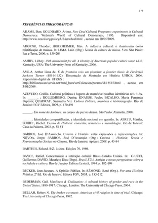 179

REFERÊNCIAS BIBLIOGRÁFICAS
ADAMS, Don; GOLDBARD, Arlene. New Deal Cultural Programs: experiments in Cultural
Democracy. Webster's World of Cultural Democracy, 1995.
Disponível em:
http://www.wwcd.org/policy/US/newdeal.html , acesso em 10/05/2009.
ADORNO, Theodor; HORKHEIMER, Max. A indústria cultural: o iluminismo como
mistificação de massas. In: LIMA, Luiz. (Org.) Teoria da cultura de massa. 5 ed. São Paulo:
Paz e Terra, 2000. p. 159-204
ASHBY, LeRoy. With amusement for all. A History of American popular culture since 1830.
Kentucky, USA: The University Press of Kentucky, 2006.
ÁVILA, Arthur Lima de. E da fronteira veio um pioneiro: a frontier thesis de Frederick
Jackson Turner (1861-1932). Dissertação de Mestrado em História UFRGS, 2006.
Repositório digital da UFRGS :
http://biblioteca.universia.net/html_bura/verColeccion/params/id/18545.html , acesso em
3/01/2009.
AZEVEDO, Cecília. Culturas políticas e lugares de memória: batalhas identitárias nos EUA.
In: ______. ; ROLLEMBERG, Denise; KNAUSS, Paulo; BICALHO, Maria Fernanda
Baptista; QUADRAT, Samantha Viz. Cultura Política, memória e hisitoriografia. Rio de
Janeiro: FGV Editora, 2009, p. 470-491
______. Em nome da América: os corpos da paz no Brasil. São Paulo: Alameda, 2008.
______. Identidades compartilhadas, a identidade nacional em questão. In: ABREU, Martha,
SOIHET, Rachel. Ensino de História: conceitos, temáticas e metodologia. Rio de Janeiro:
Casa da Palavra, 2003. p. 38-54
BARROS, José D‟Assunção. Cinema e História: entre expressões e representações. In:
NÓVOA, Jorge; BARROS, José D‟Assunção (Org.) Cinema – História: Teoria e
Representações Sociais no Cinema, Rio de Janeiro: Apicuri, 2008. p. 43-84
BARTHES, Roland. S/Z. Lisboa: Edições 70, 1980.
BAYCE, Rafael. Conceituando a interação cultural Brasil-Estados Unidos. In: GIUCCI,
Guillermo; DAVID, Mauricio Dias (Orgs). Brasil-EUA, Antigas e novas perspectivas sobre a
sociedade e cultura. Rio de Janeiro: Editora Leviatã, 1994. p. 182-199
BECKER, Jean-Jacques. A Opinião Pública. In: RÉMOND, René (Org.). Por uma História
Política. 2ª Ed. Rio de Janeiro: Editora FGV, 2003. p. 185-212
BEDERMAN, Gail. Manliness & Civilization: A cultural history of gender and race in the
United States, 1880-1917. Chicago, London: The University of Chicago Press, 2004.
BELLAH, Robert N. The broken covenant: American civil religion in time of trial. Chicago:
The University of Chicago Press, 1992.

 