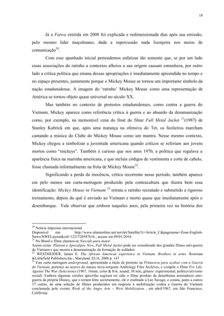 18

Já a Fatwa emitida em 2008 foi explicada e redimensionada dias após sua emissão,
pelo mesmo líder muçulmano, dada a repercussão nada lisonjeira nos meios de
comunicação20.
Com esse apanhado inicial pretendemos enfatizar tão somente que, se por um lado
essas associações do ratinho a contextos alheios a sua origem causam estranheza, por outro
lado a crítica política que emana dessas apropriações é imediatamente apreendida no tempo e
no espaço presentes, justamente porque o Mickey Mouse se tornou um importante símbolo da
nação estadunidense. A imagem do „ratinho‟ Mickey Mouse como uma representação de
América se tornou objeto quase universal no século XX.
Mas também no contexto de protestos estadunidenses, como contra a guerra do
Vietnam, Mickey aparece como referência crítica à guerra e ao absurdo da desumanização
como, por exemplo, na memorável cena do final do filme Full Metal Jacket

21

(1987) de

Stanley Kubrick em que, após uma matança na ofensiva do Tet, os fuzileiros marcham
cantando a música do Clube do Mickey Mouse como um mantra. Nesse mesmo contexto,
Mickey chegou a simbolizar a juventude americana quando críticos se referiam aos jovens
mortos como “mickeys”. Também é curioso que nos anos 1970, a política que regulava a
aparência física na marinha americana, e que incluía códigos de vestimenta e corte de cabelo,
fosse chamada informalmente na frota de Mickey Mouse 22.
Significando a perda da inocência, crítica recorrente nesse período, também aparece
em pelo menos um curta-metragem produzido pela contracultura que ilustra bem essa
identificação: Mickey Mouse in Vietnam

23

retrata o ratinho recrutado e submetido a rigoroso

treinamento, depois do quê é enviado ao Vietnam e morto quase que imediatamente após o
desembarque. Vale observar que embora naqueles anos, pela primeira vez na história dos

20

Notícia imprensa internacional.
Disponível
em:
http://www.islamonline.net/servlet/Satellite?c=Article_C&pagename=Zone-EnglishNews/NWELayout&cid=1221720587616 , acesso em 09/01/2010.
21
No Brasil o filme chamou-se Nascido para matar.
Assim como Platoon e Apocalipse Now, Full Metal Jacket pode ser considerado dos grandes filmes anti-guerra
do Vietnam e que mostra a desumanização da formação de soldados.
22
WESTHEIDER, James E. The African American experience in Vietnam. Brothers in arms. Rowman
&Littlefield Publishers,Inc., Maryland, EUA, 2008 p. 147
23
Este curta metragem underground, apresentado a título de protesto na Primavera para acabar com a Guerra
do Vietnam, pertence ao acervo do museu nova-iorquino Anthology Film Archives, e compõe o filme For Life,
Against The War (Selections) (1967, 16mm, color & b/w, sound, 38 min, gênero: experimental, político/ativismo
social). Embora algumas versões apócrifas sugiram ter sido o filme produto de desenhistas animadores antiguerra da própria Disney, que o teriam feito secretamente, ele é creditado a Lee Savage, e consta, junto a outros
17 curtas, de uma seleção de filmes produzidos em resposta à mobilização contra a Guerra do Vietnam
conclamada pelo evento Week of the Angry Arts – West Mobilization , em abril/1967, em São Francisco,
Califórnia.

 