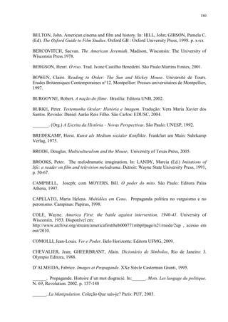 180

BELTON, John. American cinema and film and history. In: HILL, John; GIBSON, Pamela C.
(Ed). The Oxford Guide to Film Studies. Oxford GB : Oxford University Press, 1998. p. x-xx
BERCOVITCH, Sacvan. The American Jeremiah. Madison, Wisconsin: The University of
Wisconsin Press.1978.
BERGSON, Henri. O riso. Trad. Ivone Castilho Benedetti. São Paulo:Martins Fontes, 2001.
BOWEN, Claire. Reading to Order: The Sun and Mickey Mouse. Université de Tours.
Etudes Britanniques Contemporaines n°12. Montpellier: Presses universitaires de Montpellier,
1997.
BURGOYNE, Robert. A nação do filme. Brasília: Editora UNB, 2002.
BURKE, Peter. Testemunha Ocular: História e Imagem. Tradução: Vera Maria Xavier dos
Santos. Revisão: Daniel Aarão Reis Filho. São Carlos: EDUSC, 2004.
_______. (Org.) A Escrita da História – Novas Perspectivas. São Paulo: UNESP, 1992.
BREDEKAMP, Horst. Kunst als Medium sozialer Konflikte. Frankfurt am Main: Suhrkamp
Verlag, 1975.
BRODE, Douglas. Multiculturalism and the Mouse, University of Texas Press, 2005.
BROOKS, Peter. The melodramatic imagination. In: LANDY, Marcia (Ed.) Imitations of
life: a reader on film and television melodrama. Detroit: Wayne State University Press, 1991,
p. 50-67.
CAMPBELL, Joseph; com MOYERS, Bill. O poder do mito. São Paulo: Editora Palas
Athena, 1997.
CAPELATO, Maria Helena. Multidões em Cena. Propaganda política no varguismo e no
peronismo. Campinas: Papirus, 1998.
COLE, Wayne. America First: the battle against intervention, 1940-41. University of
Wisconsin, 1953. Disponível em:
http://www.archive.org/stream/americafirsttheb000771mbp#page/n21/mode/2up , acesso em
out/2010.
COMOLLI, Jean-Louis. Ver e Poder. Belo Horizonte: Editora UFMG, 2009.
CHEVALIER, Jean; GHEERBRANT, Alain. Dicionário de Símbolos, Rio de Janeiro: J.
Olympio Editora, 1988.
D‟ALMEIDA, Fabrice. Images et Propagande. XXe Siècle Casterman Giunti, 1995.
______. Propagande. Histoire d‟un mot disgracié. In:______. Mots. Les langage du politique.
N. 69, Revolution. 2002. p. 137-148
______. La Manipulation. Coleção Que sais-je? Paris: PUF, 2003.

 