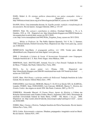 181

DAHL, Robert A. Os sistemas políticos democráticos nos países avançados: êxitos e
desafíos.
Yale.
Disponível
em:
http://bibliotecavirtual.clacso.org.ar/ar/libros/hegemo/pt/Dahl.rtf, acesso em 10/08/2009.
DA-RIN, Silvio. Uma testemunha discreta. In: Espelho partido: tradição e transformação do
documentário. Rio de Janeiro: Azougue Editorial, 2004. p. 133-147
DISNEY, Walt. The cartoon‟s contribution to children. Overland Monthly. v. 91, n. 8,
Outubro, 1933, p. 138. Disponível em: http://disneybooks.blogspot.com/2008/02/thanks-totim-susanin-here-is-article.html, acesso em 20/11/2010.
e em: http://www.mouseplanet.com/9442/Walts_Forgotten_Essay, acesso em 30/11/2010.
______. Mickey as Professor. In: The Public Opinion Quarterly, Vol. 9, No. 2, Summer,
1945. Oxford Journals, Oxford University Press. Disponível em: http://www.jstor.org , acesso
em 31/08/2010.
DOMENACH, Jean-Marie. A propaganda política. /s.l./ 1950. Versão para eBook:
eBooksBrasil.com; Disponível em fonte digital: www.jahr.org
DOR, J. Introdução à Leitura de Lacan. O Inconsciente Estruturado como Linguagem.
Tradução brasileira de C. E. Reis. Porto Alegre: Artes Médicas, 1989.
DORFMAN, Ariel ; MATTELART, Armand. Para ler o Pato Donald. Tradução de Álvaro
de Moya. 5ª Edição, São Paulo: Editora Paz e Terra, 2002.
DUCA, Lo. Le dessin animé, /s.l./, Prisma, 1948.
Disponível
http://disneybooks.blogspot.com/2006/08/i-mentioned-last-week-1947-book-by-lo.html
acesso em 15/05/2010.

em:
,

ELIOT, Marc. Walt Disney, o príncipe sombrio de Hollywood. Tradução brasileira de Leiko
Gotoda. Rio de Janeiro: Editora Marco Zero , 1995.
FERNANDES, Luiz Estevam; MORAIS, Marcus V. Os EUA no Século XIX. In: KARNAL,
Leandro; PURDY, Sean; FERNANDES, Luiz Estevam; MORAIS, Marcus V. História dos
Estados Unidos: das origens ao século XXI. São Paulo: Contexto, 2007, p. 99-172.
FERREIRA, Alexandre Maccari. O Cinema Disney Agente da História: a Cultura nas
Relações Internacionais entre Estados Unidos, Brasil e Argentina (1942-1945). Dissertação de
mestrado Universidade Federal de Santa Maria, UFSM – RS, Brasil, ( s/n p.), 2008.
Disponível em http://coralx.ufsm.br/tede/tde_busca/arquivo.php?codArquivo=2223 , acesso
em 30/04/2009.
FERRO, Marc. Cinema e História. Tradução brasileira de Flávia Nascimento. Rio de Janeiro:
Editora Paz e Terra, 1992.
FICO, Carlos. Reinventando o otimismo. Ditadura, propaganda e imaginário social no Brasil.
Rio de Janeiro: Editora FGV, 1997.

 