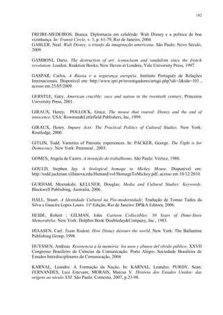 182

FREIRE-MEDEIROS, Bianca. Diplomacia em celulóide: Walt Disney e a política de boa
vizinhança. In: Transit Circle, v. 3, p. 61-79, Rio de Janeiro, 2004.
GABLER, Neal. Walt Disney, o triunfo da imaginação americana. São Paulo: Novo Século,
2009.
GAMBONI, Dario. The destruction of art: iconoclasm and vandalism since the french
revolution. London, Reaktion Books; New Haven et Londres, Yale University Press, 1997.
GASPAR, Carlos. A Rússia e a segurança européia. Instituto Português de Relações
Internacionais. Disponível em: http://www.ipri.pt/investigadores/artigo.php?idi=3&ida=103 ,
acesso em 25/05/2009.
GERSTLE, Gary. American crucible: race and nation in the twentieth century, Princeton
University Press, 2001.
GIRAUX, Henry; POLLOCK, Grace. The mouse that roared: Disney and the end of
innocence. USA: Rowman&Littlefield Publishers, Inc, 1999.
GIRAUX, Henry. Impure Acts: The Practical Politics of Cultural Studies. New York:
Routledge, 2000.
GITLIN, Todd. Varieties of Patriotic experiences. In: PACKER, George. The Fight is for
Democracy. New York: Perennial , 2003.
GOMES, Angela de Castro. A invenção do trabalhismo. São Paulo: Vértice, 1988.
GOULD, Stephen Jay. A biological homage to Mickey Mouse. Disponível em:
http://todd.jackman.villanova.edu/HumanEvol/HomageToMickey.pdf, acesso em 10/12/2010.
GURHAM, Meenakshi; KELLNER, Douglas; Media and Cultural Studies: Keywords.
Blackwell Publishing, Australia, 2006.
HALL, Stuart. A Identidade Cultural na Pós-modernidade. Tradução de Tomaz Tadeu da
Silva e Guacira Lopes Louro. 11ª Edição, Rio de Janeiro: DP&A Editora, 2006.
HEIDE, Robert ; GILMAN, John. Cartoon Collectibles: 50 Years of Dime-Store
Memorabilia. New York: Dolphin Book Doubleday&Company, Inc., 1983.
HIAASEN, Carl. Team Rodent. How Disney devours the world. New York: The Ballantine
Publishing Group, 1998.
HUYSSEN, Andreas. Resistencia a la memória: los usos y abusos del olvido público. XXVII
Congresso Brasileiro de Ciências da Comunicação. Porto Alegre: Sociedade Brasileira de
Estudos Interdisciplinares da Comunicação, 2004.
KARNAL, Leandro. A Formação da Nação. In: KARNAL, Leandro; PURDY, Sean;
FERNANDES, Luiz Estevam; MORAIS, Marcus V. História dos Estados Unidos: das
origens ao século XXI. São Paulo: Contexto, 2007, p.23-98.

 