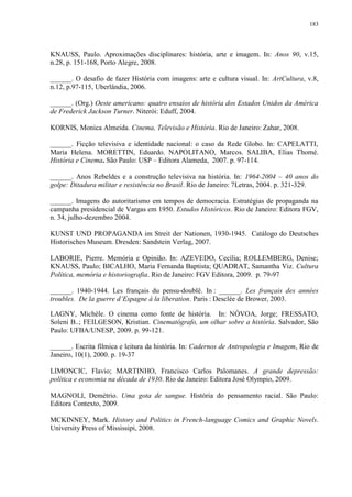183

KNAUSS, Paulo. Aproximações disciplinares: história, arte e imagem. In: Anos 90, v.15,
n.28, p. 151-168, Porto Alegre, 2008.
______. O desafio de fazer História com imagens: arte e cultura visual. In: ArtCultura, v.8,
n.12, p.97-115, Uberlândia, 2006.
______. (Org.) Oeste americano: quatro ensaios de história dos Estados Unidos da América
de Frederick Jackson Turner. Niterói: Eduff, 2004.
KORNIS, Monica Almeida. Cinema, Televisão e História. Rio de Janeiro: Zahar, 2008.
______. Ficção televisiva e identidade nacional: o caso da Rede Globo. In: CAPELATTI,
Maria Helena. MORETTIN, Eduardo. NAPOLITANO, Marcos. SALIBA, Elias Thomé.
História e Cinema. São Paulo: USP – Editora Alameda, 2007. p. 97-114.
______. Anos Rebeldes e a construção televisiva na história. In: 1964-2004 – 40 anos do
golpe: Ditadura militar e resistência no Brasil. Rio de Janeiro: 7Letras, 2004. p. 321-329.
______. Imagens do autoritarismo em tempos de democracia. Estratégias de propaganda na
campanha presidencial de Vargas em 1950. Estudos Históricos. Rio de Janeiro: Editora FGV,
n. 34, julho-dezembro 2004.
KUNST UND PROPAGANDA im Streit der Nationen, 1930-1945. Catálogo do Deutsches
Historisches Museum. Dresden: Sandstein Verlag, 2007.
LABORIE, Pierre. Memória e Opinião. In: AZEVEDO, Cecília; ROLLEMBERG, Denise;
KNAUSS, Paulo; BICALHO, Maria Fernanda Baptista; QUADRAT, Samantha Viz. Cultura
Política, memória e historiografia. Rio de Janeiro: FGV Editora, 2009. p. 79-97
______. 1940-1944. Les français du pensu-doublê. In : ______. Les français des années
troubles. De la guerre d‟Espagne à la liberation. Paris : Desclée de Brower, 2003.
LAGNY, Michèle. O cinema como fonte de história. In: NÓVOA, Jorge; FRESSATO,
Soleni B..; FEILGESON, Kristian. Cinematógrafo, um olhar sobre a história. Salvador, São
Paulo: UFBA/UNESP, 2009. p. 99-121.
______. Escrita fílmica e leitura da história. In: Cadernos de Antropologia e Imagem, Rio de
Janeiro, 10(1), 2000. p. 19-37
LIMONCIC, Flavio; MARTINHO, Francisco Carlos Palomanes. A grande depressão:
política e economia na década de 1930. Rio de Janeiro: Editora José Olympio, 2009.
MAGNOLI, Demétrio. Uma gota de sangue. História do pensamento racial. São Paulo:
Editora Contexto, 2009.
MCKINNEY, Mark. History and Politics in French-language Comics and Graphic Novels.
University Press of Mississipi, 2008.

 