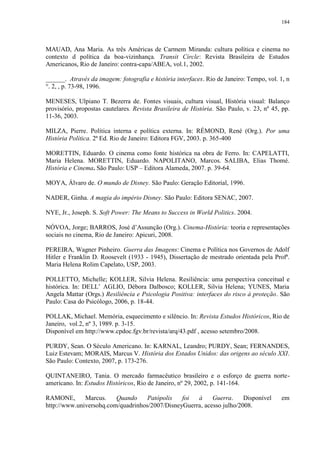 184

MAUAD, Ana Maria. As três Américas de Carmem Miranda: cultura política e cinema no
contexto d política da boa-vizinhança. Transit Circle: Revista Brasileira de Estudos
Americanos, Rio de Janeiro: contra-capa/ABEA, vol.1, 2002.
______. Através da imagem: fotografia e história interfaces. Rio de Janeiro: Tempo, vol. 1, n
°. 2, , p. 73-98, 1996.
MENESES, Ulpiano T. Bezerra de. Fontes visuais, cultura visual, História visual: Balanço
provisório, propostas cautelares. Revista Brasileira de História. São Paulo, v. 23, nº 45, pp.
11-36, 2003.
MILZA, Pierre. Política interna e política externa. In: RÉMOND, René (Org.). Por uma
História Política. 2ª Ed. Rio de Janeiro: Editora FGV, 2003. p. 365-400
MORETTIN, Eduardo. O cinema como fonte histórica na obra de Ferro. In: CAPELATTI,
Maria Helena. MORETTIN, Eduardo. NAPOLITANO, Marcos. SALIBA, Elias Thomé.
História e Cinema. São Paulo: USP – Editora Alameda, 2007. p. 39-64.
MOYA, Álvaro de. O mundo de Disney. São Paulo: Geração Editorial, 1996.
NADER, Ginha. A magia do império Disney. São Paulo: Editora SENAC, 2007.
NYE, Jr., Joseph. S. Soft Power: The Means to Success in World Politics. 2004.
NÓVOA, Jorge; BARROS, José d‟Assunção (Org.). Cinema-História: teoria e representações
sociais no cinema, Rio de Janeiro: Apicuri, 2008.
PEREIRA, Wagner Pinheiro. Guerra das Imagens: Cinema e Política nos Governos de Adolf
Hitler e Franklin D. Roosevelt (1933 - 1945), Dissertação de mestrado orientada pela Profª.
Maria Helena Rolim Capelato, USP, 2003.
POLLETTO, Michelle; KOLLER, Silvia Helena. Resiliência: uma perspectiva conceitual e
histórica. In: DELL‟ AGLIO, Débora Dalbosco; KOLLER, Silvia Helena; YUNES, Maria
Angela Mattar (Orgs.) Resiliência e Psicologia Positiva: interfaces do risco à proteção. São
Paulo: Casa do Psicólogo, 2006, p. 18-44.
POLLAK, Michael. Memória, esquecimento e silêncio. In: Revista Estudos Históricos, Rio de
Janeiro, vol.2, nº 3, 1989. p. 3-15.
Disponível em http://www.cpdoc.fgv.br/revista/arq/43.pdf , acesso setembro/2008.
PURDY, Sean. O Século Americano. In: KARNAL, Leandro; PURDY, Sean; FERNANDES,
Luiz Estevam; MORAIS, Marcus V. História dos Estados Unidos: das origens ao século XXI.
São Paulo: Contexto, 2007, p. 173-276.
QUINTANEIRO, Tania. O mercado farmacêutico brasileiro e o esforço de guerra norteamericano. In: Estudos Históricos, Rio de Janeiro, nº 29, 2002, p. 141-164.
RAMONE,
Marcus.
Quando
Patópolis
foi
à
Guerra.
Disponível
http://www.universohq.com/quadrinhos/2007/DisneyGuerra, acesso julho/2008.

em

 