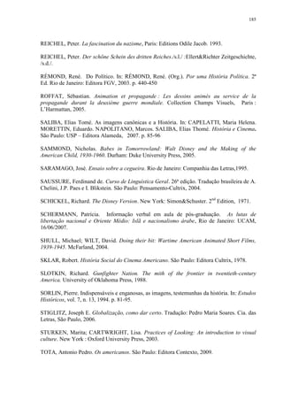 185

REICHEL, Peter. La fascination du nazisme, Paris: Editions Odile Jacob. 1993.
REICHEL, Peter. Der schöne Schein des dritten Reiches./s.l./ :Ellert&Richter Zeitgeschichte,
/s.d./.
RÉMOND, René. Do Político. In: RÉMOND, René. (Org.). Por uma História Política. 2ª
Ed. Rio de Janeiro: Editora FGV, 2003. p. 440-450
ROFFAT, Sébastian. Animation et propagande : Les dessins animés au service de la
propagande durant la deuxième guerre mondiale. Collection Champs Visuels, Paris :
L‟Harmattan, 2005.
SALIBA, Elias Tomé. As imagens canônicas e a História. In: CAPELATTI, Maria Helena.
MORETTIN, Eduardo. NAPOLITANO, Marcos. SALIBA, Elias Thomé. História e Cinema.
São Paulo: USP – Editora Alameda, 2007. p. 85-96
SAMMOND, Nicholas. Babes in Tomorrowland: Walt Disney and the Making of the
American Child, 1930-1960. Durham: Duke University Press, 2005.
SARAMAGO, José. Ensaio sobre a cegueira. Rio de Janeiro: Companhia das Letras,1995.
SAUSSURE, Ferdinand de. Curso de Linguística Geral. 26ª edição. Tradução brasileira de A.
Chelini, J.P. Paes e I. Blikstein. São Paulo: Pensamento-Cultrix, 2004.
SCHICKEL, Richard. The Disney Version. New York: Simon&Schuster. 2nd Edition, 1971.
SCHERMANN, Patrícia. Informação verbal em aula de pós-graduação. As lutas de
libertação nacional e Oriente Médio: Islã e nacionalismo árabe, Rio de Janeiro: UCAM,
16/06/2007.
SHULL, Michael; WILT, David. Doing their bit: Wartime American Animated Short Films,
1939-1945. McFarland, 2004.
SKLAR, Robert. História Social do Cinema Americano. São Paulo: Editora Cultrix, 1978.
SLOTKIN, Richard. Gunfighter Nation. The mith of the frontier in twentieth-century
America. University of Oklahoma Press, 1988.
SORLIN, Pierre. Indispensáveis e enganosas, as imagens, testemunhas da história. In: Estudos
Históricos, vol. 7, n. 13, 1994. p. 81-95.
STIGLITZ, Joseph E. Globalização, como dar certo. Tradução: Pedro Maria Soares. Cia. das
Letras, São Paulo, 2006.
STURKEN, Marita; CARTWRIGHT, Lisa. Practices of Looking: An introduction to visual
culture. New York : Oxford University Press, 2003.
TOTA, Antonio Pedro. Os americanos. São Paulo: Editora Contexto, 2009.

 