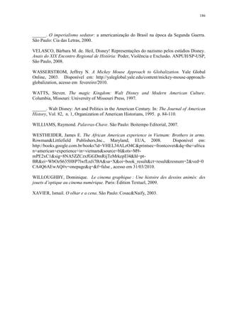 186

______. O imperialismo sedutor: a americanização do Brasil na época da Segunda Guerra.
São Paulo: Cia das Letras, 2000.
VELASCO, Bárbara M. de. Heil, Disney! Representações do nazismo pelos estúdios Disney.
Anais do XIX Encontro Regional de História: Poder, Violência e Exclusão. ANPUH/SP-USP,
São Paulo, 2008.
WASSERSTROM, Jeffrey N. A Mickey Mouse Approach to Globalization. Yale Global
Online, 2003. Disponível em: http://yaleglobal.yale.edu/content/mickey-mouse-approachglobalization, acesso em fevereiro/2010.
WATTS, Steven. The magic Kingdom: Walt Disney and Modern American Culture.
Columbia, Missouri: University of Missouri Press, 1997.
______. Walt Disney: Art and Politics in the American Century. In: The Journal of American
History, Vol. 82, n. 1, Organization of American Historians, 1995. p. 84-110.
WILLIAMS, Raymond. Palavras-Chave. São Paulo: Boitempo Editorial, 2007.
WESTHEIDER, James E. The African American experience in Vietnam: Brothers in arms.
Rowman&Littlefield Publishers,Inc., Maryland, EUA, 2008.
Disponível em:
http://books.google.com.br/books?id=VHEL34ALzO4C&printsec=frontcover&dq=the+africa
n+american+experience+in+vietnam&source=bl&ots=M9mPE2xC1&sig=8NA5ZZCzxfGGDmRijTeMrkepEl4&hl=ptBR&ei=WbOzS635H8P7lwfLnJi7BA&sa=X&oi=book_result&ct=result&resnum=2&ved=0
CA4Q6AEwAQ#v=onepage&q=&f=false , acesso em 31/03/2010.
WILLOUGHBY, Dominique. Le cinema graphique : Une histoire des dessins animés: des
jouets d‟optique au cinema numérique. Paris: Édition Textuel, 2009.
XAVIER, Ismail. O olhar e a cena. São Paulo: Cosac&Naify, 2003.

 