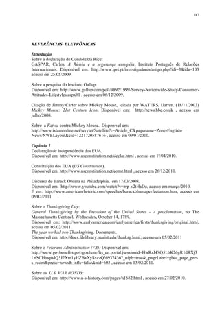 187

REFERÊNCIAS ELETRÔNICAS
Introdução
Sobre a declaração de Condolezza Rice:
GASPAR, Carlos. A Rússia e a segurança européia. Instituto Português de Relações
Internacionais. Disponível em: http://www.ipri.pt/investigadores/artigo.php?idi=3&ida=103
acesso em 25/05/2009.
Sobre a pesquisa do Instituto Gallup:
Disponível em: http://www.gallup.com/poll/9892/1999-Survey-Nationwide-Study-ConsumerAttitudes-Lifestyles.aspx#1 , acesso em 06/12/2009.
Citação de Jimmy Carter sobre Mickey Mouse, citada por WATERS, Darren. (18/11/2003)
Mickey Mouse: 21st Century Icon. Disponível em: http://news.bbc.co.uk , acesso em
julho/2008.
Sobre a Fatwa contra Mickey Mouse. Disponível em:
http://www.islamonline.net/servlet/Satellite?c=Article_C&pagename=Zone-EnglishNews/NWELayout&cid=1221720587616 , acesso em 09/01/2010.
Capítulo 1
Declaração de Independência dos EUA.
Disponível em: http://www.usconstitution.net/declar.html , acesso em 1º/04/2010.
Constituição dos EUA (US Constitution).
Disponível em: http://www.usconstitution.net/const.html , acesso em 26/12/2010.
Discurso de Barack Obama na Philadelphia, em 17/03/2008.
Disponível em: http://www.youtube.com/watch?v=zrp-v2tHaDo, acesso em março/2010.
E em: http://www.americanrhetoric.com/speeches/barackobamaperfectunion.htm, acesso em
05/02/2011.
Sobre o Thanksgiving Day:
General Thanksgiving by the President of the United States - A proclamation, no The
Massachusetts Centinel, Wednesday, October 14, 1789.
Disponível em: http://www.earlyamerica.com/earlyamerica/firsts/thanksgiving/original.html,
acesso em 05/02/2011.
The year we had two Thanksgiving. Documents.
Disponível em: http://docs.fdrlibrary.marist.edu/thanksg.html, acesso em 05/02/2011
Sobre o Veterans Administration (VA): Disponível em:
http://www.govbenefits.gov/govbenefits_en.portal;jsessionid=HwRzJ4SQ5LbK26gR1dRXj3
LnSCHtnqtsJQ5J2Xm1yHZBxXySxczQ!6937436?_nfpb=true&_pageLabel=gbcc_page_pres
s_room&press=news&_nfls=false&nid=603 , acesso em 13/02/2010.
Sobre os U.S. WAR BONDS:
Disponível em: http://www.u-s-history.com/pages/h1682.html , acesso em 27/02/2010.

 
