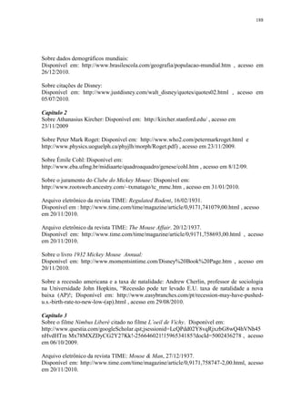188

Sobre dados demográficos mundiais:
Disponível em: http://www.brasilescola.com/geografia/populacao-mundial.htm , acesso em
26/12/2010.
Sobre citações de Disney:
Disponível em: http://www.justdisney.com/walt_disney/quotes/quotes02.html , acesso em
05/07/2010.
Capítulo 2
Sobre Athanasius Kircher: Disponível em: http://kircher.stanford.edu/ , acesso em
23/11/2009
Sobre Peter Mark Roget: Disponível em: http://www.who2.com/petermarkroget.html e
http://www.physics.uoguelph.ca/phyjlh/morph/Roget.pdf) , acesso em 23/11/2009.
Sobre Émile Cohl: Disponível em:
http://www.eba.ufmg.br/midiaarte/quadroaquadro/genese/cohl.htm , acesso em 8/12/09.
Sobre o juramento do Clube do Mickey Mouse: Disponível em:
http://www.rootsweb.ancestry.com/~txmatago/tc_mmc.htm , acesso em 31/01/2010.
Arquivo eletrônico da revista TIME: Regulated Rodent, 16/02/1931.
Disponível em : http://www.time.com/time/magazine/article/0,9171,741079,00.html , acesso
em 20/11/2010.
Arquivo eletrônico da revista TIME: The Mouse Affair. 20/12/1937.
Disponível em: http://www.time.com/time/magazine/article/0,9171,758693,00.html , acesso
em 20/11/2010.
Sobre o livro 1932 Mickey Mouse Annual:
Disponível em: http://www.momentsintime.com/Disney%20Book%20Page.htm , acesso em
20/11/2010.
Sobre a recessão americana e a taxa de natalidade: Andrew Cherlin, professor de sociologia
na Universidade John Hopkins, “Recessão pode ter levado E.U. taxa de natalidade a nova
baixa (AP)!; Disponível em: http://www.easybranches.com/pt/recession-may-have-pushedu.s.-birth-rate-to-new-low-(ap).html , acesso em 29/08/2010.
Capítulo 3
Sobre o filme Nimbus Liberé citado no filme L‟oeil de Vichy. Disponível em:
http://www.questia.com/googleScholar.qst;jsessionid=LcQPdd02Y8vqRjxzbG8wQ4hVNh45
nHvdHTm Mx78MXZDyCG2Y27Kk!-256646021!1596534185?docId=5002436278 , acesso
em 06/10/2009.
Arquivo eletrônico da revista TIME: Mouse & Man, 27/12/1937.
Disponível em: http://www.time.com/time/magazine/article/0,9171,758747-2,00.html, acesso
em 20/11/2010.

 