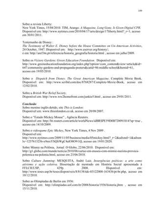 189

Sobre a revista Liberty:
New York Times, 15/04/2010. TIM, Arango. A Magazine, Long Gone, Is Given Digital CPR.
Disponível em: http://www.nytimes.com/2010/04/17/arts/design/17liberty.html?_r=1, acesso
em 30/01/2011.
Testemunho de Disney :
The Testimony of Walter E. Disney before the House Committee on Un-American Activities,
24 October, 1947. Disponível em: http://www.eserver.org/history/;
e em: http://aref.bn.pt/referencia/historia_geografia/historia.html , acesso em julho/2009.
Sobre os Victory Gardens: Green Education Foundation. Disponível em:
http://www.greeneducationfoundation.org/index.php?option=com_content&view=article&id=
647:community-gardens-and-propaganda-posters&catid=86:middle-school&Itemid=61,
acesso em 19/05/2010.
Sobre o Dispatch from Disney. The Great American Magazine. Complete Movie Book.
Disponível em: http://www.scribd.com/doc/8768287/Complete-Movie-Book, acesso em
12/02/2010.
Sobre a British War Relief Society.
Disponível em: http://www.ww2homefront.com/junkie5.html , acesso em 29/01/2011.
Conclusão
Sobre menino inglês detido, site This is London:
Disponível em: www.thisislondon.co.uk, acesso em 20/08/2007.
Sobre o “Estado Mickey Mouse” , Agência Reuters:
Disponível em: http://br.reuters.com/article/worldNews/idBRSPE59D0B720091014?sp=true ,
acesso em 14/10/2009.
Sobre o videogame Epic Mickey, New York Times, 4 Nov 2009 .
Disponível em:
http://www.nytimes.com/2009/11/05/business/media/05mickey.html?_r=2&adxnnl=1&adxnn
lx=1257613256-x9mxYSQIiWgC4alO8O9/1Q, acesso em 19/01/2020.
Sobre Minnie na Polônia, Jornal O Globo, 22/06/2010. Disponível em:
http://g1.globo.com/mundo/noticia/2010/06/cartaz-em-museu-com-minnie-nazista-provocapolemica-na-polonia.html, acesso em 23/06/2010.
Sobre Culture Jumming: MESQUITA, André Luiz. Insurgências poéticas: a arte como
ativismo e ação coletiva. Dissertação de mestrado em História Social apresentada à
FFLCH/USP,
429p.
2008.
Disponível
em:
http://www.teses.usp.br/teses/disponiveis/8/8138/tde-03122008-163436/pt-br.php, acesso em
10/12/2010.
Sobre as Olimpíadas de Berlin em 1936:
Disponível em: http://olimpiadas.uol.com.br/2008/historia/1936/historia.jhtm , acesso em
15/11/2010.

 