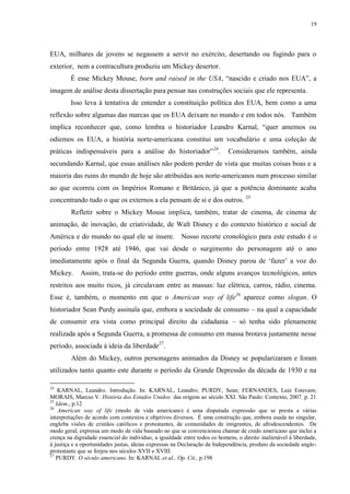19

EUA, milhares de jovens se negassem a servir no exército, desertando ou fugindo para o
exterior, nem a contracultura produziu um Mickey desertor.
É esse Mickey Mouse, born and raised in the USA, “nascido e criado nos EUA”, a
imagem de análise desta dissertação para pensar nas construções sociais que ele representa.
Isso leva à tentativa de entender a constituição política dos EUA, bem como a uma
reflexão sobre algumas das marcas que os EUA deixam no mundo e em todos nós. Também
implica reconhecer que, como lembra o historiador Leandro Karnal, “quer amemos ou
odiemos os EUA, a história norte-americana constitui um vocabulário e uma coleção de
práticas indispensáveis para a análise do historiador” 24.

Consideramos também, ainda

secundando Karnal, que essas análises não podem perder de vista que muitas coisas boas e a
maioria das ruins do mundo de hoje são atribuídas aos norte-americanos num processo similar
ao que ocorreu com os Impérios Romano e Britânico, já que a potência dominante acaba
concentrando tudo o que os externos a ela pensam de si e dos outros. 25
Refletir sobre o Mickey Mouse implica, também, tratar de cinema, de cinema de
animação, de inovação, de criatividade, de Walt Disney e do contexto histórico e social de
América e do mundo no qual ele se insere. Nosso recorte cronológico para este estudo é o
período entre 1928 até 1946, que vai desde o surgimento do personagem até o ano
imediatamente após o final da Segunda Guerra, quando Disney parou de „fazer‟ a voz do
Mickey.

Assim, trata-se do período entre guerras, onde alguns avanços tecnológicos, antes

restritos aos muito ricos, já circulavam entre as massas: luz elétrica, carros, rádio, cinema.
Esse é, também, o momento em que o American way of life26 aparece como slogan. O
historiador Sean Purdy assinala que, embora a sociedade de consumo – na qual a capacidade
de consumir era vista como principal direito da cidadania – só tenha sido plenamente
realizada após a Segunda Guerra, a promessa de consumo em massa brotava justamente nesse
período, associada à ideia da liberdade27.
Além do Mickey, outros personagens animados da Disney se popularizaram e foram
utilizados tanto quanto este durante o período da Grande Depressão da década de 1930 e na
24

KARNAL, Leandro. Introdução. In: KARNAL, Leandro; PURDY, Sean; FERNANDES, Luiz Estevam;
MORAIS, Marcus V. História dos Estados Unidos: das origens ao século XXI. São Paulo: Contexto, 2007. p. 21
25
Idem., p.12
26
American way of life (modo de vida americano) é uma disputada expressão que se presta a várias
interpretações de acordo com contextos e objetivos diversos. É uma construção que, embora usada no singular,
engloba visões de cristãos católicos e protestantes, de comunidades de imigrantes, de afrodescendentes. De
modo geral, expressa um modo de vida baseado no que se convencionou chamar de credo americano que inclui a
crença na dignidade essencial do indivíduo, a igualdade entre todos os homens, o direito inalienável à liberdade,
à justiça e a oportunidades justas, ideias expressas na Declaração de Independência, produto da sociedade angloprotestante que se forjou nos séculos XVII e XVIII.
27
PURDY. O século americano. In: KARNAL et.al., Op. Cit., p.198

 