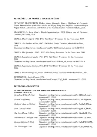 190

REFERÊNCIAS DE FILMES E DOCUMENTÁRIOS
ARTMEDIA PRODUCTION. Mickey Mouse Monopoly. Disney, Childhood & Corporate
Power. Documentário produzido e escrito por Chyng Feng Sun, dirigido e co-produzido por
Miguel Picker . Educational Distribution by the Media Education Foundation.(52m), 2001.
STANCHFIELD, Steve (Org.), Thunderbeananimation. DVD Golden Age of Cartoons:
Cartoons for Victory, 2006.
DISNEY. The New Spirit, 1942. DVD Walt Disney Treasures: On the Front Lines, 2004.
DISNEY. Der Fuehrer‟s Face, 1942. DVD Walt Disney Treasures: On the Front Lines,
2004.
Disponível em: http://www.youtube.com/watch?v=H2I7rlmefA8 , acesso em 06/12/2010.
DISNEY. The Spirit of 43, 1943, DVD Walt Disney Treasures: On the Front Lines, 2004.
DISNEY. Education for death, 1943. DVD Walt Disney Treasures: On the Front Lines,
2004.
Disponível em: http://www.youtube.com/watch?v=eU1LHeim_hA, acesso em 06/12/2010.
DISNEY. Reason and Emotion, 1943. DVD Walt Disney Treasures: On the Front Lines,
2004. .
DISNEY. Victory through air power. DVD Walt Disney Treasures: On the Front Lines, 2004.
RIEFENSTAHL, Leni. Olympia, 1936.
Disponível em: http://www.youtube.com/watch?v=apN5VgQ_FcM, acesso em 15/11/2010.

REFERÊNCIAS DE FONTES
FILMES COM O MICKEY MOUSE PRODUZIDOS POR WALT DISNEY

Filmes de 1928-1929:
Steamboat Willie (7:23m)

Disponível em: http://www.youtube.com/watch?v=0TPbpvP-okM ,
acesso em 03/12/2010
Plane Crazy(6:00m)
Disponível em: http://www.youtube.com/watch?v=kCZPzHg0h80 ,
acesso em 03/12/2010
Gallopin‟ Gaucho (6:28m)
Disponível em: http://www.youtube.com/watch?v=DnjSVSykNsA ,
acesso em 03/12/2010
Barn Dance (7:04m)
Disponível em: http://www.youtube.com/watch?v=qig0PAQD-dU ,
acesso em 03/12/2010
The Opry House (7:16m)
Disponível em: http://www.youtube.com/watch?v=KjxVJwH_89o ,
acesso em 03/12/2010
When the Cat‟s Away(6:36m) Disponível em: http://www.youtube.com/watch?v=66AYGjkN4vE ,
acesso em 03/12/2010
Barnyard Battle (7:49m)
Disponível em: http://www.youtube.com/watch?v=OqbdF7DIXDM ,
acesso em 03/12/2010
The Plow Boy(6:11m)
Disponível em: http://www.youtube.com/watch?v=7DBKROmNfxc ,

 