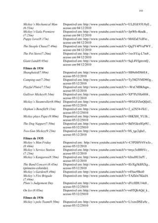 193

Mickey‟s Mechanical Man
(6:51m)
Mickey‟s Gala Premiere
(7:23m)
Puppy Love(8:17m)
The Steeple Chase(7:49m)
The Pet Store(7:26m)
Giant Land(8:05m)
Filmes de 1934
Shanghaied(7:08m)

Disponível em: http://www.youtube.com/watch?v=ULZGE93U0yE ,
acesso em 04/12/2010
Disponível em: http://www.youtube.com/watch?v=JptWh-4kndk ,
acesso em 04/12/2010
Disponível em: http://www.youtube.com/watch?v=Mi0ZaEVdFto ,
acesso em 04/12/2010
Disponível em: http://www.youtube.com/watch?v=QqTY4PVuPWY ,
acesso em 04/12/2010
Disponível em: http://www.youtube.com/watch?v=1wsYUq-L7m8 ,
acesso em 04/12/2010
Disponível em: http://www.youtube.com/watch?v=SqL4VfgmvnQ ,
acesso em 04/12/2010

Disponível em: http://www.youtube.com/watch?v=SB9e0rDS6E4 ,
acesso 05/12/2010
Camping out(7:20m)
Disponível em: http://www.youtube.com/watch?v=Ty3M2YMD9Og ,
acesso 05/12/2010
Playful Pluto(7:55m)
Disponível em: http://www.youtube.com/watch?v=-WxCMBk8qps ,
acesso 05/12/2010
Gulliver Mickey(8:54m)
Disponível em: http://www.youtube.com/watch?v=XP7Pz5Ho0H4 ,
acesso 05/12/2010
Mickey‟s Steamroller(6:09m) Disponível em: http://www.youtube.com/watch?v=9FGGFZmQQuU,
acesso 05/12/2010
Orphan‟s Benefit(9:11m)
Disponível em: http://www.youtube.com/watch?v=2_u2X54-FkU ,
acesso 05/12/25010
Mickey plays Papa (9:00m) Disponível em: http://www.youtube.com/watch?v=HtKX8l_YUJk ,
acesso 05/12/25010
The Dog Napper(7:50m)
Disponível em: http://www.youtube.com/watch?v=BdYGkx0Ep9U ,
acesso 05/12/25010
Two-Gun Mickey(9:23m)
Disponível em: http://www.youtube.com/watch?v=bS_tgc2qheI ,
acesso 05/12/2010
Filmes de 1935
Mickey‟s Man Friday
Disponível em: http://www.youtube.com/watch?v=C5PDHV6YwJo ,
(8:44m)
acesso 05/12/2010
Mickey‟s Service Station
Disponível em: http://www.youtube.com/watch?v=tmyc3oB8bVc ,
(7:23m)
acesso 05/12/2010
Mickey‟s Kangaroo(8:58m) Disponível em: http://www.youtube.com/watch?v=kInsJ0UJafY ,
acesso 05/12/2010
The Band Concert (8:45m)
Disponível em: http://www.youtube.com/watch?v=IErXg5kBXXg ,
(primeiro colorido)
acesso 05/12/2010
Mickey‟s Garden(8:49m)
Disponível em: http://www.youtube.com/watch?v=r45taz9Boi0
Mickey‟s Fire Brigade
Disponível em: http://www.youtube.com/watch?v=TAZkln7KkdA
(7:44m)
Pluto‟s Judgement Day
Disponível em: http://www.youtube.com/watch?v=dVcIIDU14n8 ,
acesso 05/12/25010
On Ice (8:05m)
Disponível em: http://www.youtube.com/watch?v=rs0TQbAQd_k ,
acesso 05/12/25010
Filmes de 1936
Mickey‟s polo Team(8:50m) Disponível em: http://www.youtube.com/watch?v=L1xnxDSEu9c ,
acesso 05/12/25010

 