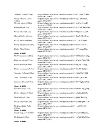194

Orphan‟s Picnic(7:58m)
Mickey‟s Grand Opera
(7:39m)
Thru the mirror(8:51m)
Moving Day(9:24m)
Mickey‟s Rival(8:22m)
Alpine Climbers(9:23m)
Mickey‟s Circus(8:06m)
Mickey‟s Elephant(8:38m)
Mother Pluto(8:16m)
Filmes de 1937
The Worm Turns(7:21m)
Magician Mickey(7:35m)
Moose Hunters(8:40m)
Mickey‟s Amateurs(8:21m)
Hawaiian Holiday(8:22m)
Clock Cleaners(8:11m)
Lonesome Ghosts(9:06m)
Filmes de 1938
Boat Builders(7:21m)
Mickey‟s Trailer(7:46m)
The Whalers(8:18m)
Mickey‟s Parrot(7:39m)
The Brave Little Tailor
(8:38m)
Filmes de 1939
Society Dog Show(8:12m)
The Pointer(8:35m)
Filmes de 1940

Disponível em: http://www.youtube.com/watch?v=nYk6zOQXN9o ,
acesso 05/12/2010
Disponível em: http://www.youtube.com/watch?v=zJC-EVFtmlo ,
acesso 05/12/2010
Disponível em: http://www.youtube.com/watch?v=zvQw-8vLmIE
,acesso 05/12/2010
Disponível em: http://www.youtube.com/watch?v=R8FzGOOQNDY ,
acesso 05/12/2010
Disponível em: http://www.youtube.com/watch?v=OgnOo-rXuZA ,
acesso 05/12/2010
Disponível em: http://www.youtube.com/watch?v=baq5-DK4HUs ,
acesso 05/12/2010
Disponível em: http://www.youtube.com/watch?v=YZJc1C6n0ck ,
acesso 05/12/2010
Disponível em: http://www.youtube.com/watch?v=5FawF7D-buI ,
acesso 05/12/2010
Disponível em: http://www.youtube.com/watch?v=2Yz3ezqv35g ,
acesso 05/12/2010
Disponível em: http://www.youtube.com/watch?v=D7Tmf9GwY0g ,
acesso 04/12/2010
Disponível em: http://www.youtube.com/watch?v=Cwj5ey7OM3M ,
acesso 04/12/2010
Disponível em: http://www.youtube.com/watch?v=D_z9kYlJ1qg ,
acesso 04/12/2010
Disponível em: http://www.youtube.com/watch?v=EMOFtBr8azs ,
acesso 04/12/2010
Disponível em: http://www.youtube.com/watch?v=SdIaEQCUVbk ,
acesso 04/12/2010
Disponível em: http://www.youtube.com/watch?v=el7J3_CoDKI ,
acesso 04/12/2010
Disponível em: http://www.youtube.com/watch?v=PVF5QK2uPMk ,
acesso 04/12/2010
Disponível em: http://www.youtube.com/watch?v=DoR0U9l_QGQ ,
acesso 04/12/2010
Disponível em: http://www.youtube.com/watch?v=u9p8iaKVOAw ,
acesso 04/12/2010
Disponível em: http://www.youtube.com/watch?v=jVjWfH8lcGg ,
acesso 04/12/2010
Disponível em: http://www.youtube.com/watch?v=a1vM1gRX3YA ,
acesso 04/12/2010
Disponível em: http://www.youtube.com/watch?v=4saIC96vJRI ,
acesso 04/12/2010
Disponível em: http://www.youtube.com/watch?v=5R2wE8Sduhs ,
acesso 04/12/2010
Disponível em: http://www.youtube.com/watch?v=xuWUBAs2C6g ,
acesso 04/12/2010

 