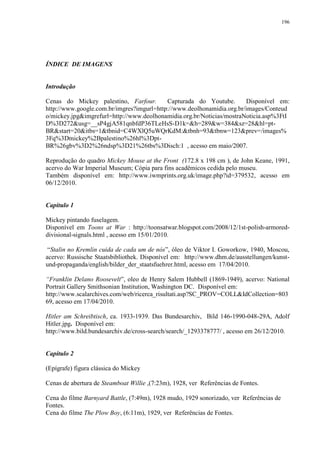 196

ÍNDICE DE IMAGENS

Introdução
Cenas do Mickey palestino, Farfour.
Capturada do Youtube.
Disponível em:
http://www.google.com.br/imgres?imgurl=http://www.deolhonamidia.org.br/images/Conteud
o/mickey.jpg&imgrefurl=http://www.deolhonamidia.org.br/Noticias/mostraNoticia.asp%3FtI
D%3D272&usg=__sP4gjA581qnbfdP36TLeHsS-D1k=&h=289&w=384&sz=28&hl=ptBR&start=20&itbs=1&tbnid=C4WXlQ5uWQrKdM:&tbnh=93&tbnw=123&prev=/images%
3Fq%3Dmickey%2Bpalestino%26hl%3DptBR%26gbv%3D2%26ndsp%3D21%26tbs%3Disch:1 , acesso em maio/2007.
Reprodução do quadro Mickey Mouse at the Front (172.8 x 198 cm ), de John Keane, 1991,
acervo do War Imperial Museum; Cópia para fins acadêmicos cedida pelo museu.
Também disponível em: http://www.iwmprints.org.uk/image.php?id=379532, acesso em
06/12/2010.

Capítulo 1
Mickey pintando fuselagem.
Disponível em Toons at War : http://toonsatwar.blogspot.com/2008/12/1st-polish-armoreddivisional-signals.html , acesso em 15/01/2010.
“Stalin no Kremlin cuida de cada um de nós”, óleo de Viktor I. Goworkow, 1940, Moscou,
acervo: Russische Staatsbibliothek. Disponível em: http://www.dhm.de/ausstellungen/kunstund-propaganda/english/bilder_der_staatsfuehrer.html, acesso em 17/04/2010.
“Franklin Delano Roosevelt”, oleo de Henry Salem Hubbell (1869-1949), acervo: National
Portrait Gallery Smithsonian Institution, Washington DC. Disponível em:
http://www.scalarchives.com/web/ricerca_risultati.asp?SC_PROV=COLL&IdCollection=803
69, acesso em 17/04/2010.
Hitler am Schreibtisch, ca. 1933-1939. Das Bundesarchiv, Bild 146-1990-048-29A, Adolf
Hitler.jpg. Disponível em:
http://www.bild.bundesarchiv.de/cross-search/search/_1293378777/ , acesso em 26/12/2010.

Capítulo 2
(Epígrafe) figura clássica do Mickey
Cenas de abertura de Steamboat Willie ,(7:23m), 1928, ver Referências de Fontes.
Cena do filme Barnyard Battle, (7:49m), 1928 mudo, 1929 sonorizado, ver Referências de
Fontes.
Cena do filme The Plow Boy, (6:11m), 1929, ver Referências de Fontes.

 