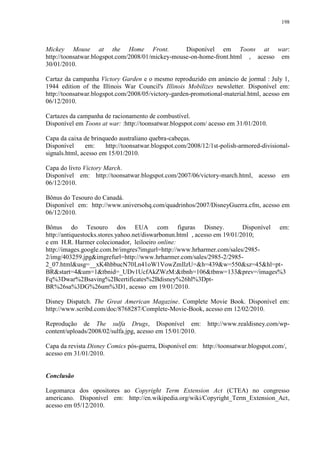 198

Mickey Mouse at the Home Front.
Disponível em Toons at war:
http://toonsatwar.blogspot.com/2008/01/mickey-mouse-on-home-front.html , acesso em
30/01/2010.
Cartaz da campanha Victory Garden e o mesmo reproduzido em anúncio de jormal : July 1,
1944 edition of the Illinois War Council's Illinois Mobilizes newsletter. Disponível em:
http://toonsatwar.blogspot.com/2008/05/victory-garden-promotional-material.html, acesso em
06/12/2010.
Cartazes da campanha de racionamento de combustível.
Disponível em Toons at war: :http://toonsatwar.blogspot.com/ acesso em 31/01/2010.
Capa da caixa de brinquedo australiano quebra-cabeças.
Disponível
em:
http://toonsatwar.blogspot.com/2008/12/1st-polish-armored-divisionalsignals.html, acesso em 15/01/2010.
Capa do livro Victory March.
Disponível em: http://toonsatwar.blogspot.com/2007/06/victory-march.html, acesso em
06/12/2010.
Bônus do Tesouro do Canadá.
Disponível em: http://www.universohq.com/quadrinhos/2007/DisneyGuerra.cfm, acesso em
06/12/2010.
Bônus do Tesouro dos EUA com figuras Disney.
Disponível em:
http://antiquestocks.stores.yahoo.net/diswarbonun.html , acesso em 19/01/2010;
e em H.R. Harmer colecionador, leiloeiro online:
http://images.google.com.br/imgres?imgurl=http://www.hrharmer.com/sales/29852/img/403259.jpg&imgrefurl=http://www.hrharmer.com/sales/2985-2/29852_07.html&usg=__xK4hbbucN70Ln41oW1VowZmIlzU=&h=439&w=550&sz=45&hl=ptBR&start=4&um=1&tbnid=_UDv1UcfAkZWzM:&tbnh=106&tbnw=133&prev=/images%3
Fq%3Dwar%2Bsaving%2Bcertificates%2Bdisney%26hl%3DptBR%26sa%3DG%26um%3D1, acesso em 19/01/2010.
Disney Dispatch. The Great American Magazine. Complete Movie Book. Disponível em:
http://www.scribd.com/doc/8768287/Complete-Movie-Book, acesso em 12/02/2010.
Reprodução de The sulfa Drugs, Disponível em:
content/uploads/2008/02/sulfa.jpg, acesso em 15/01/2010.

http://www.realdisney.com/wp-

Capa da revista Disney Comics pós-guerra, Disponível em: http://toonsatwar.blogspot.com/,
acesso em 31/01/2010.

Conclusão
Logomarca dos opositores ao Copyright Term Extension Act (CTEA) no congresso
americano. Disponível em: http://en.wikipedia.org/wiki/Copyright_Term_Extension_Act,
acesso em 05/12/2010.

 