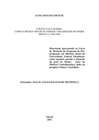 KATIA IRACEMA KRAUSE

O RATO VAI À GUERRA
COMO O MICKEY MOUSE SE TORNOU UMA IMAGEM DE PODER
DOS EUA, 1928-1946

Dissertação apresentada ao Curso
de Mestrado do Programa de Pósgraduação em História Social da
Universidade Federal Fluminense
como requisito parcial à obtenção
do grau de Mestre.
Setor de
História Contemporânea, linha de
pesquisa Cultura e Sociedade.

Orientador: Prof. Dr. PAULO KNAUSS DE MENDONÇA

Niterói
2011

 