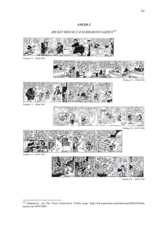 201

ANEXO 2
MICKEY MOUSE E O SUBMARINO NAZISTA420

Tirinha nº 1 – 28/06/1943

Tirinha nº 2 – 29/06/1943

Tirinha nº 3 – 30/06/1943

Tirinha nº 4 – 01/07/1943

Tirinha nº 5 – 02/07/1943

Tirinha nº 6 – 03/07/1943

420

Disponível em The Floyd Gottfredson Tribute page: http://www.geocities.com/soho/easel/4942/60.htm,
acesso em 10/07/2007.

 